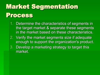 Market Segmentation Process Determine the characteristics of segments in the target market & separate these segments in the market based on these characteristics.  Verify the market segments size if adequate enough to support the organization's product.  Develop a marketing strategy to target this market.  