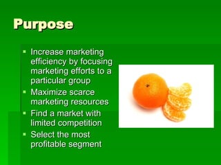 Purpose Increase marketing efficiency by focusing marketing efforts to a particular group Maximize scarce marketing resources Find a market with limited competition Select the most profitable segment 