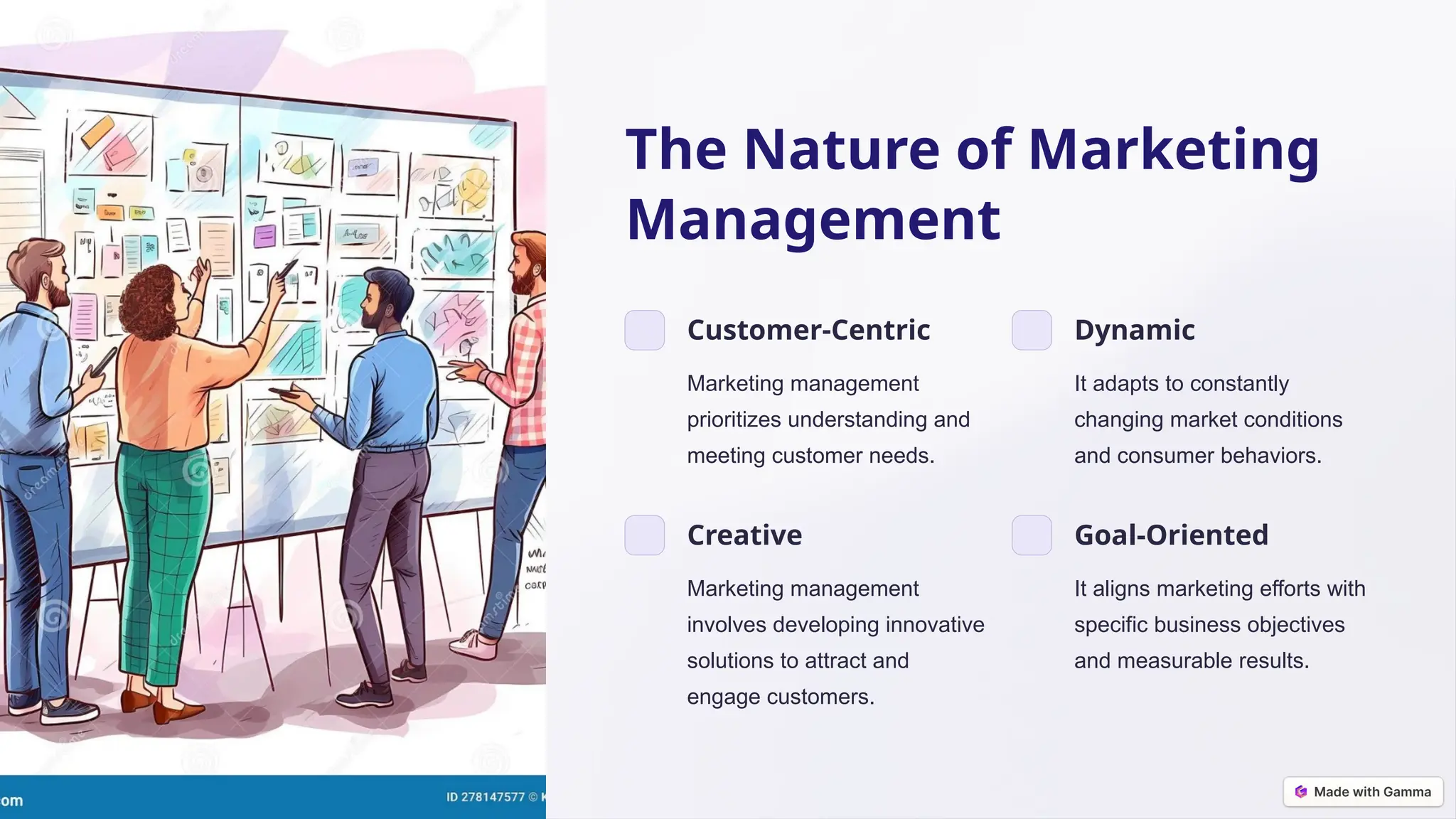 The Nature of Marketing
Management
Customer-Centric
Marketing management
prioritizes understanding and
meeting customer needs.
Dynamic
It adapts to constantly
changing market conditions
and consumer behaviors.
Creative
Marketing management
involves developing innovative
solutions to attract and
engage customers.
Goal-Oriented
It aligns marketing efforts with
specific business objectives
and measurable results.
 