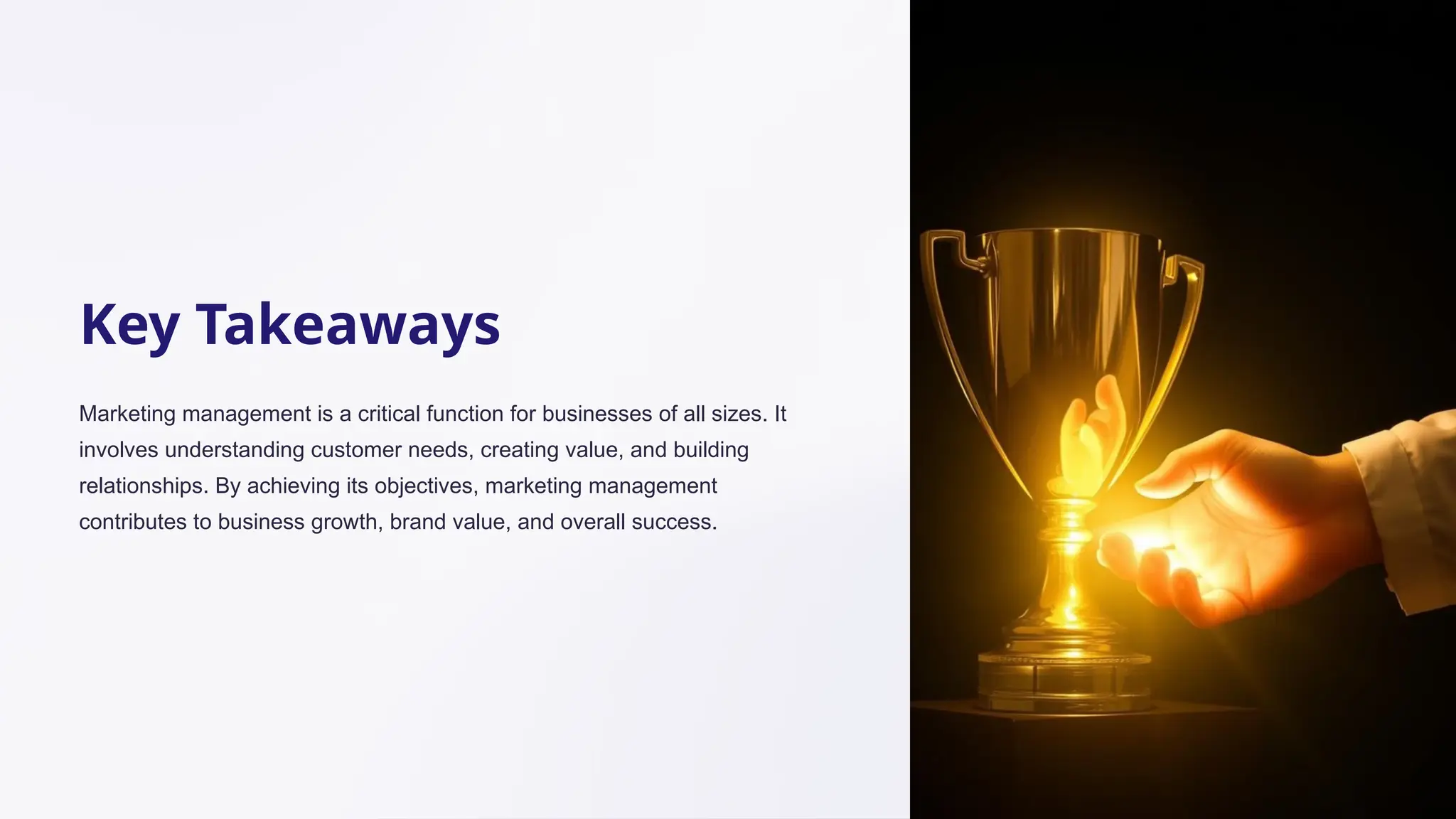 Key Takeaways
Marketing management is a critical function for businesses of all sizes. It
involves understanding customer needs, creating value, and building
relationships. By achieving its objectives, marketing management
contributes to business growth, brand value, and overall success.
 