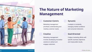 The Nature of Marketing
Management
Customer-Centric
Marketing management
prioritizes understanding and
meeting customer needs.
Dynamic
It adapts to constantly
changing market conditions
and consumer behaviors.
Creative
Marketing management
involves developing innovative
solutions to attract and
engage customers.
Goal-Oriented
It aligns marketing efforts with
specific business objectives
and measurable results.
 