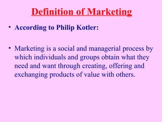 Definition of Marketing
• According to Philip Kotler:
• Marketing is a social and managerial process by
which individuals and groups obtain what they
need and want through creating, offering and
exchanging products of value with others.
 