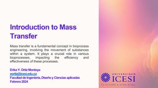 Introduction to Mass
Transfer
Mass transfer is a fundamental concept in bioprocess
engineering, involving the movement of substances
within a system. It plays a crucial role in various
bioprocesses, impacting the efficiency and
effectiveness of these processes.
ErikaY.OrtizMontoya
eortiz@icesi.edu.co
FacultaddeIngeniería,DiseñoyCienciasaplicadas
Febrero2024
 
