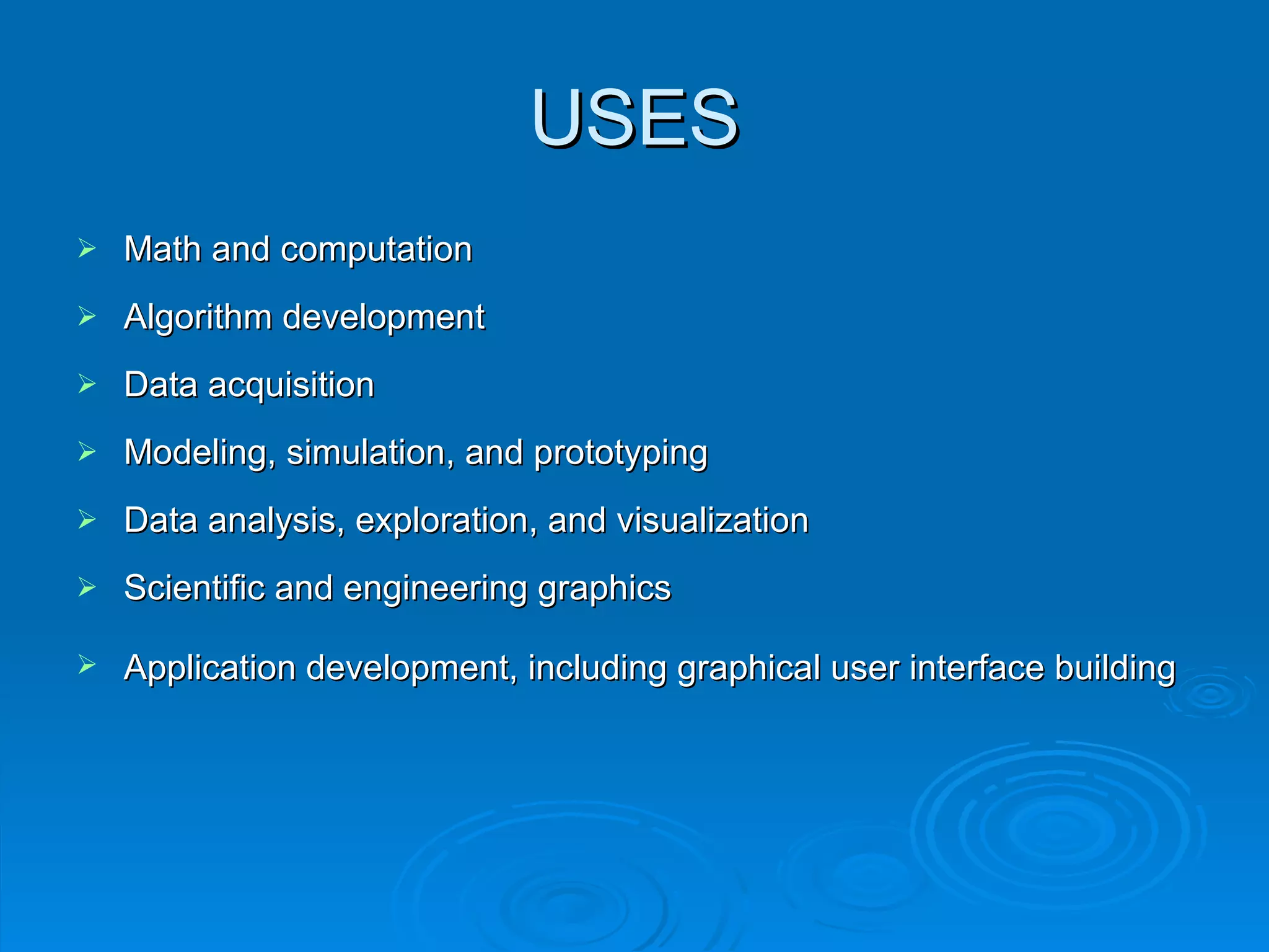 USES Math and computation Algorithm development  Data acquisition  Modeling, simulation, and prototyping Data analysis, exploration, and visualization  Scientific and engineering graphics  Application development, including graphical user interface building   