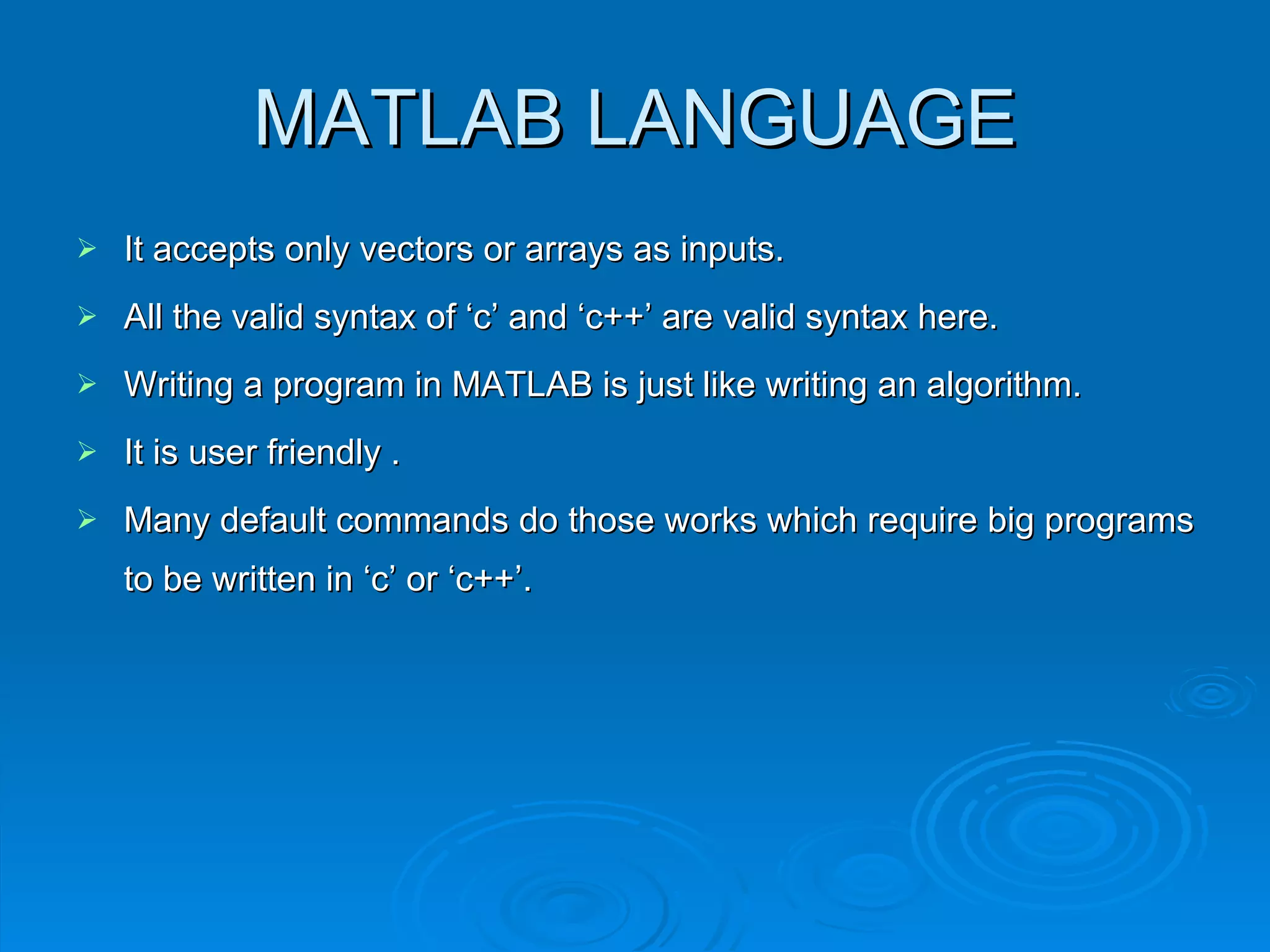 MATLAB LANGUAGE It accepts only vectors or arrays as inputs. All the valid syntax of ‘c’ and ‘c++’ are valid syntax here. Writing a program in MATLAB is just like writing an algorithm. It is user friendly . Many default commands do those works which require big programs to be written in ‘c’ or ‘c++’. 