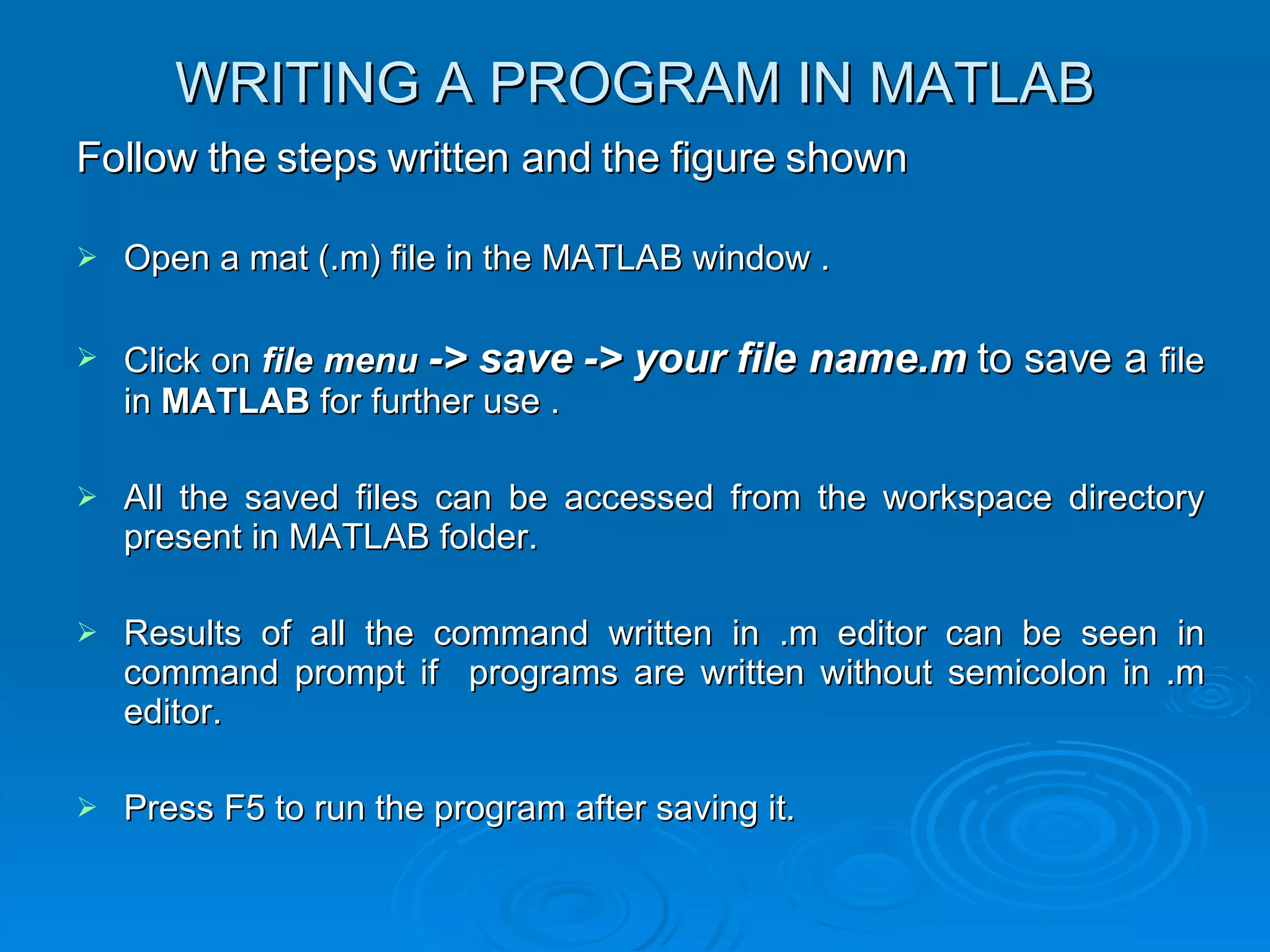 WRITING A PROGRAM IN MATLAB Follow the steps written and the figure shown Open a mat (.m) file in the MATLAB window .  Click on  file menu   -> save -> your file name.m  to save a  file in  MATLAB  for further use . All the saved files can be accessed from the workspace directory present in MATLAB folder. Results of all the command written in .m editor can be seen in command prompt if  programs are written without semicolon in .m editor. Press F5 to run the program after saving it. 