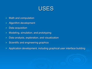 USES Math and computation Algorithm development  Data acquisition  Modeling, simulation, and prototyping Data analysis, exploration, and visualization  Scientific and engineering graphics  Application development, including graphical user interface building   