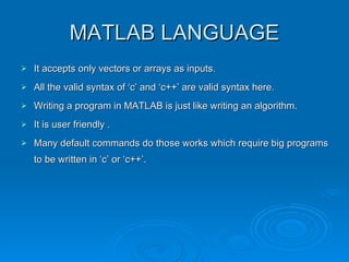 MATLAB LANGUAGE It accepts only vectors or arrays as inputs. All the valid syntax of ‘c’ and ‘c++’ are valid syntax here. Writing a program in MATLAB is just like writing an algorithm. It is user friendly . Many default commands do those works which require big programs to be written in ‘c’ or ‘c++’. 