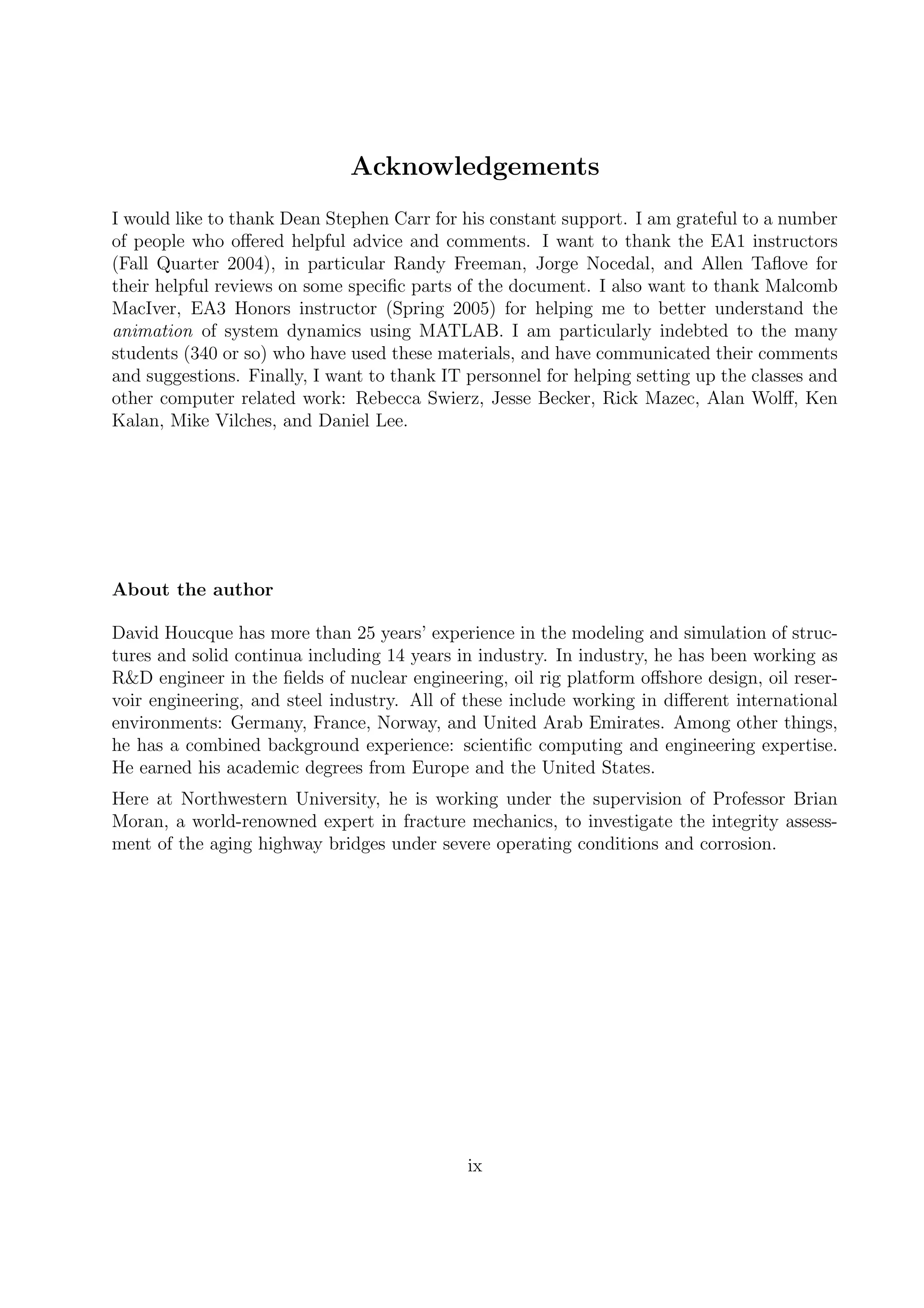 Acknowledgements
I would like to thank Dean Stephen Carr for his constant support. I am grateful to a number
of people who oﬀered helpful advice and comments. I want to thank the EA1 instructors
(Fall Quarter 2004), in particular Randy Freeman, Jorge Nocedal, and Allen Taﬂove for
their helpful reviews on some speciﬁc parts of the document. I also want to thank Malcomb
MacIver, EA3 Honors instructor (Spring 2005) for helping me to better understand the
animation of system dynamics using MATLAB. I am particularly indebted to the many
students (340 or so) who have used these materials, and have communicated their comments
and suggestions. Finally, I want to thank IT personnel for helping setting up the classes and
other computer related work: Rebecca Swierz, Jesse Becker, Rick Mazec, Alan Wolﬀ, Ken
Kalan, Mike Vilches, and Daniel Lee.
About the author
David Houcque has more than 25 years’ experience in the modeling and simulation of struc-
tures and solid continua including 14 years in industry. In industry, he has been working as
R&D engineer in the ﬁelds of nuclear engineering, oil rig platform oﬀshore design, oil reser-
voir engineering, and steel industry. All of these include working in diﬀerent international
environments: Germany, France, Norway, and United Arab Emirates. Among other things,
he has a combined background experience: scientiﬁc computing and engineering expertise.
He earned his academic degrees from Europe and the United States.
Here at Northwestern University, he is working under the supervision of Professor Brian
Moran, a world-renowned expert in fracture mechanics, to investigate the integrity assess-
ment of the aging highway bridges under severe operating conditions and corrosion.
ix
 