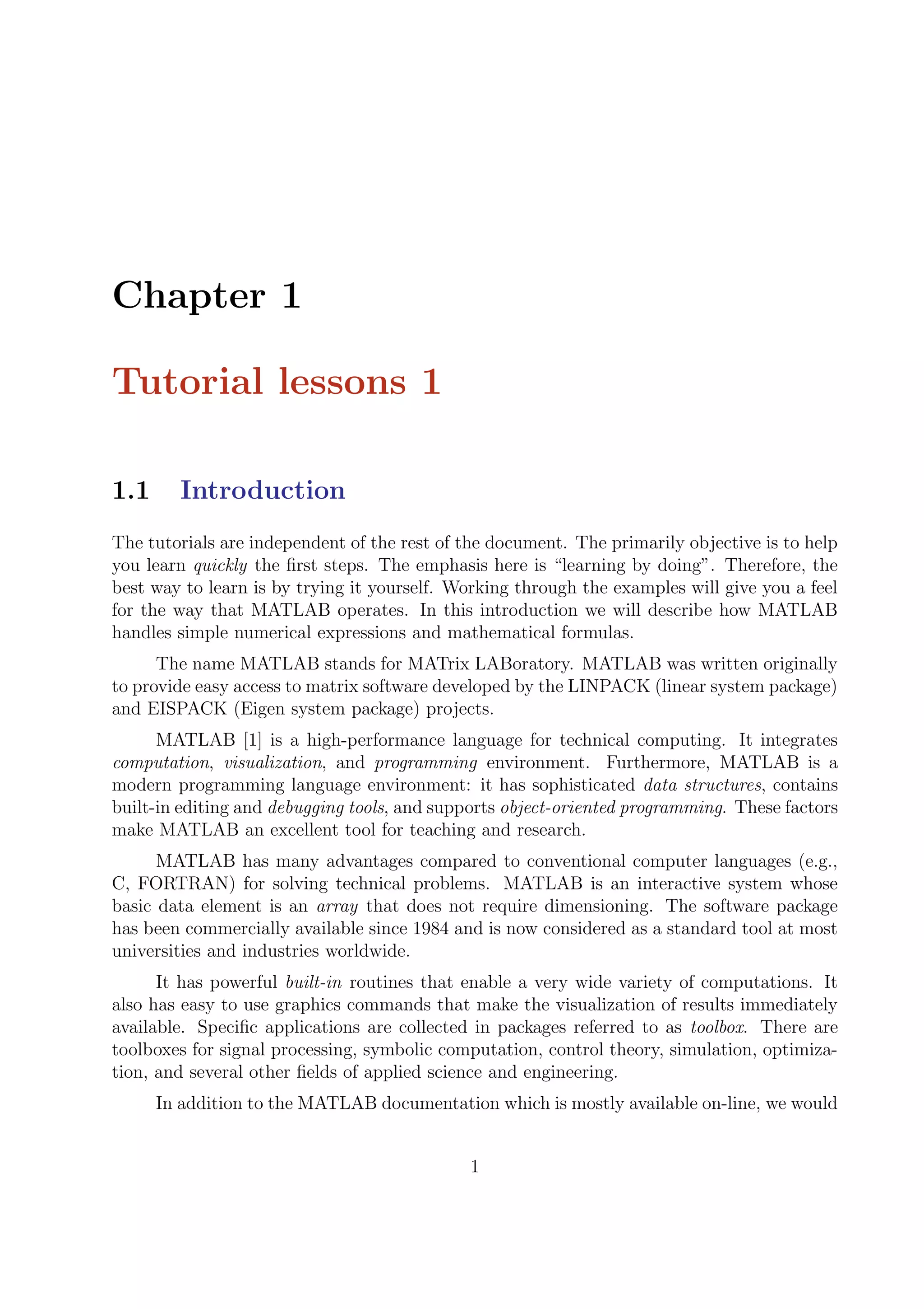 Chapter 1
Tutorial lessons 1
1.1 Introduction
The tutorials are independent of the rest of the document. The primarily objective is to help
you learn quickly the ﬁrst steps. The emphasis here is “learning by doing”. Therefore, the
best way to learn is by trying it yourself. Working through the examples will give you a feel
for the way that MATLAB operates. In this introduction we will describe how MATLAB
handles simple numerical expressions and mathematical formulas.
The name MATLAB stands for MATrix LABoratory. MATLAB was written originally
to provide easy access to matrix software developed by the LINPACK (linear system package)
and EISPACK (Eigen system package) projects.
MATLAB [1] is a high-performance language for technical computing. It integrates
computation, visualization, and programming environment. Furthermore, MATLAB is a
modern programming language environment: it has sophisticated data structures, contains
built-in editing and debugging tools, and supports object-oriented programming. These factors
make MATLAB an excellent tool for teaching and research.
MATLAB has many advantages compared to conventional computer languages (e.g.,
C, FORTRAN) for solving technical problems. MATLAB is an interactive system whose
basic data element is an array that does not require dimensioning. The software package
has been commercially available since 1984 and is now considered as a standard tool at most
universities and industries worldwide.
It has powerful built-in routines that enable a very wide variety of computations. It
also has easy to use graphics commands that make the visualization of results immediately
available. Speciﬁc applications are collected in packages referred to as toolbox. There are
toolboxes for signal processing, symbolic computation, control theory, simulation, optimiza-
tion, and several other ﬁelds of applied science and engineering.
In addition to the MATLAB documentation which is mostly available on-line, we would
1
 