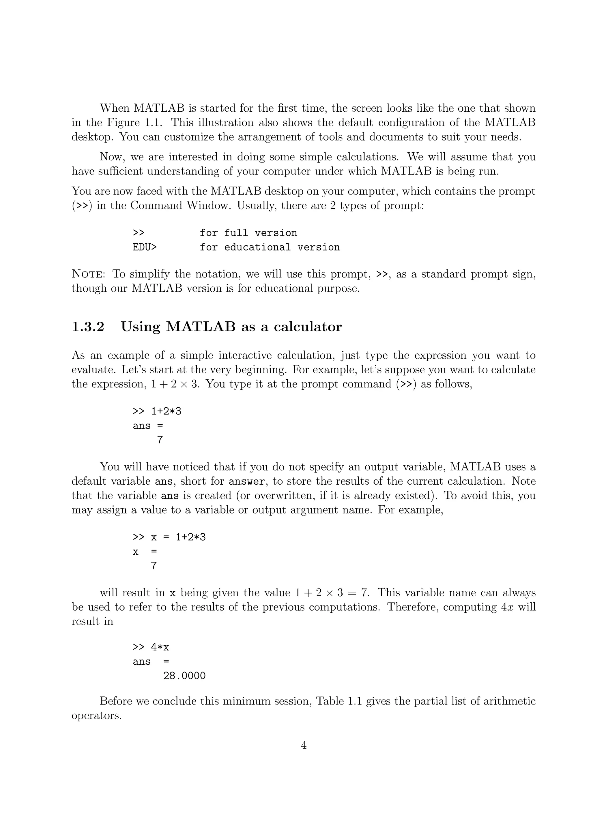 When MATLAB is started for the ﬁrst time, the screen looks like the one that shown
in the Figure 1.1. This illustration also shows the default conﬁguration of the MATLAB
desktop. You can customize the arrangement of tools and documents to suit your needs.
Now, we are interested in doing some simple calculations. We will assume that you
have suﬃcient understanding of your computer under which MATLAB is being run.
You are now faced with the MATLAB desktop on your computer, which contains the prompt
(>>) in the Command Window. Usually, there are 2 types of prompt:
>> for full version
EDU> for educational version
Note: To simplify the notation, we will use this prompt, >>, as a standard prompt sign,
though our MATLAB version is for educational purpose.
1.3.2 Using MATLAB as a calculator
As an example of a simple interactive calculation, just type the expression you want to
evaluate. Let’s start at the very beginning. For example, let’s suppose you want to calculate
the expression, 1 + 2 × 3. You type it at the prompt command (>>) as follows,
>> 1+2*3
ans =
7
You will have noticed that if you do not specify an output variable, MATLAB uses a
default variable ans, short for answer, to store the results of the current calculation. Note
that the variable ans is created (or overwritten, if it is already existed). To avoid this, you
may assign a value to a variable or output argument name. For example,
>> x = 1+2*3
x =
7
will result in x being given the value 1 + 2 × 3 = 7. This variable name can always
be used to refer to the results of the previous computations. Therefore, computing 4x will
result in
>> 4*x
ans =
28.0000
Before we conclude this minimum session, Table 1.1 gives the partial list of arithmetic
operators.
4
 