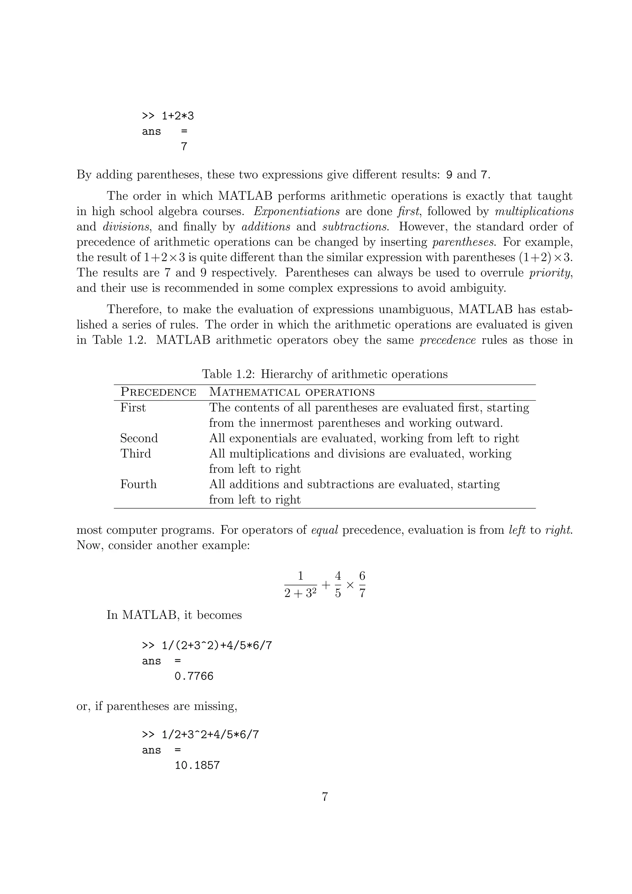 >> 1+2*3
ans =
7
By adding parentheses, these two expressions give diﬀerent results: 9 and 7.
The order in which MATLAB performs arithmetic operations is exactly that taught
in high school algebra courses. Exponentiations are done ﬁrst, followed by multiplications
and divisions, and ﬁnally by additions and subtractions. However, the standard order of
precedence of arithmetic operations can be changed by inserting parentheses. For example,
the result of 1+2×3 is quite diﬀerent than the similar expression with parentheses (1+2)×3.
The results are 7 and 9 respectively. Parentheses can always be used to overrule priority,
and their use is recommended in some complex expressions to avoid ambiguity.
Therefore, to make the evaluation of expressions unambiguous, MATLAB has estab-
lished a series of rules. The order in which the arithmetic operations are evaluated is given
in Table 1.2. MATLAB arithmetic operators obey the same precedence rules as those in
Table 1.2: Hierarchy of arithmetic operations
Precedence Mathematical operations
First The contents of all parentheses are evaluated ﬁrst, starting
from the innermost parentheses and working outward.
Second All exponentials are evaluated, working from left to right
Third All multiplications and divisions are evaluated, working
from left to right
Fourth All additions and subtractions are evaluated, starting
from left to right
most computer programs. For operators of equal precedence, evaluation is from left to right.
Now, consider another example:
1
2 + 32
+
4
5
×
6
7
In MATLAB, it becomes
>> 1/(2+3^2)+4/5*6/7
ans =
0.7766
or, if parentheses are missing,
>> 1/2+3^2+4/5*6/7
ans =
10.1857
7
 