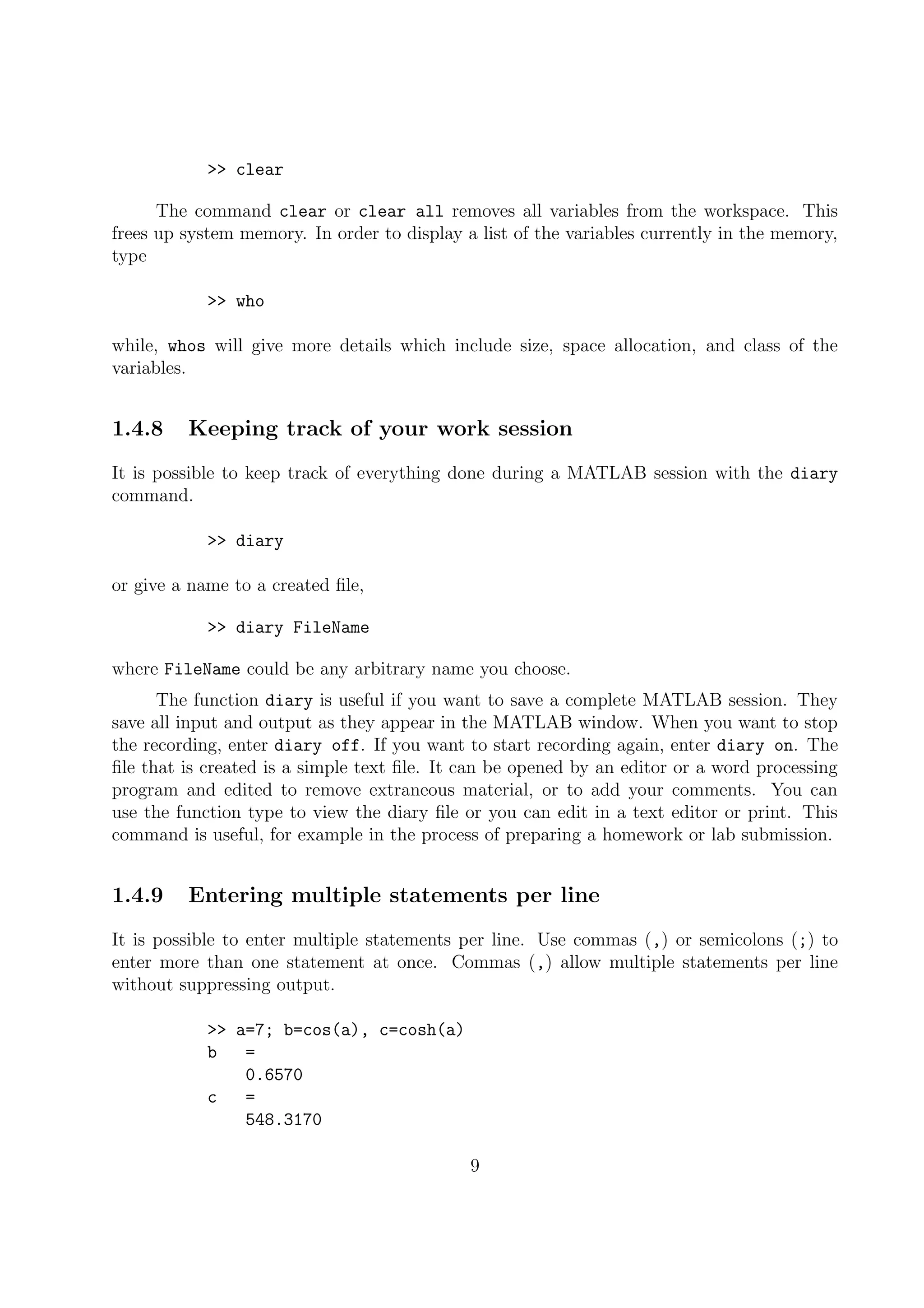 >> clear
The command clear or clear all removes all variables from the workspace. This
frees up system memory. In order to display a list of the variables currently in the memory,
type
>> who
while, whos will give more details which include size, space allocation, and class of the
variables.
1.4.8 Keeping track of your work session
It is possible to keep track of everything done during a MATLAB session with the diary
command.
>> diary
or give a name to a created ﬁle,
>> diary FileName
where FileName could be any arbitrary name you choose.
The function diary is useful if you want to save a complete MATLAB session. They
save all input and output as they appear in the MATLAB window. When you want to stop
the recording, enter diary off. If you want to start recording again, enter diary on. The
ﬁle that is created is a simple text ﬁle. It can be opened by an editor or a word processing
program and edited to remove extraneous material, or to add your comments. You can
use the function type to view the diary ﬁle or you can edit in a text editor or print. This
command is useful, for example in the process of preparing a homework or lab submission.
1.4.9 Entering multiple statements per line
It is possible to enter multiple statements per line. Use commas (,) or semicolons (;) to
enter more than one statement at once. Commas (,) allow multiple statements per line
without suppressing output.
>> a=7; b=cos(a), c=cosh(a)
b =
0.6570
c =
548.3170
9
 