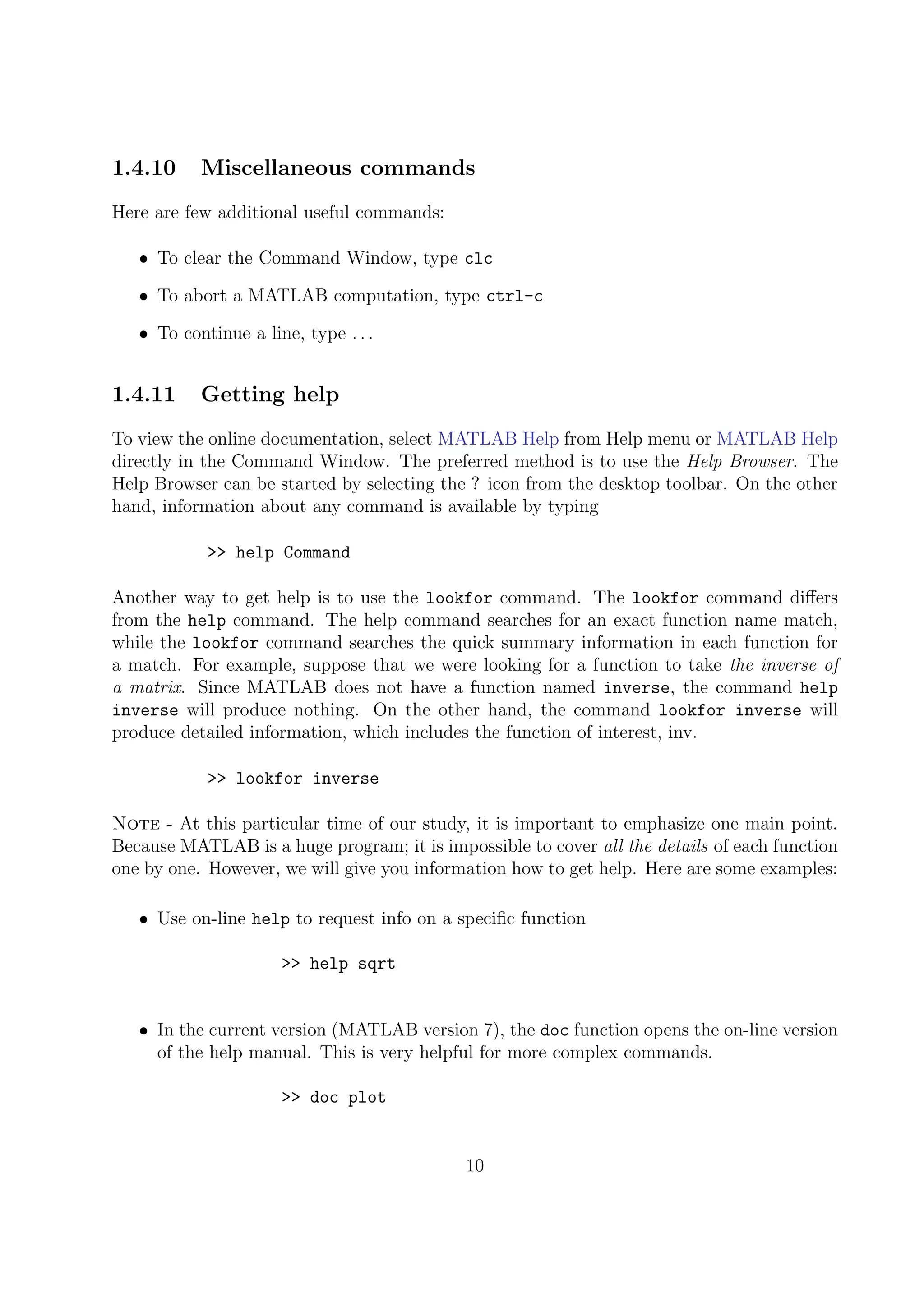 1.4.10 Miscellaneous commands
Here are few additional useful commands:
• To clear the Command Window, type clc
• To abort a MATLAB computation, type ctrl-c
• To continue a line, type . . .
1.4.11 Getting help
To view the online documentation, select MATLAB Help from Help menu or MATLAB Help
directly in the Command Window. The preferred method is to use the Help Browser. The
Help Browser can be started by selecting the ? icon from the desktop toolbar. On the other
hand, information about any command is available by typing
>> help Command
Another way to get help is to use the lookfor command. The lookfor command diﬀers
from the help command. The help command searches for an exact function name match,
while the lookfor command searches the quick summary information in each function for
a match. For example, suppose that we were looking for a function to take the inverse of
a matrix. Since MATLAB does not have a function named inverse, the command help
inverse will produce nothing. On the other hand, the command lookfor inverse will
produce detailed information, which includes the function of interest, inv.
>> lookfor inverse
Note - At this particular time of our study, it is important to emphasize one main point.
Because MATLAB is a huge program; it is impossible to cover all the details of each function
one by one. However, we will give you information how to get help. Here are some examples:
• Use on-line help to request info on a speciﬁc function
>> help sqrt
• In the current version (MATLAB version 7), the doc function opens the on-line version
of the help manual. This is very helpful for more complex commands.
>> doc plot
10
 