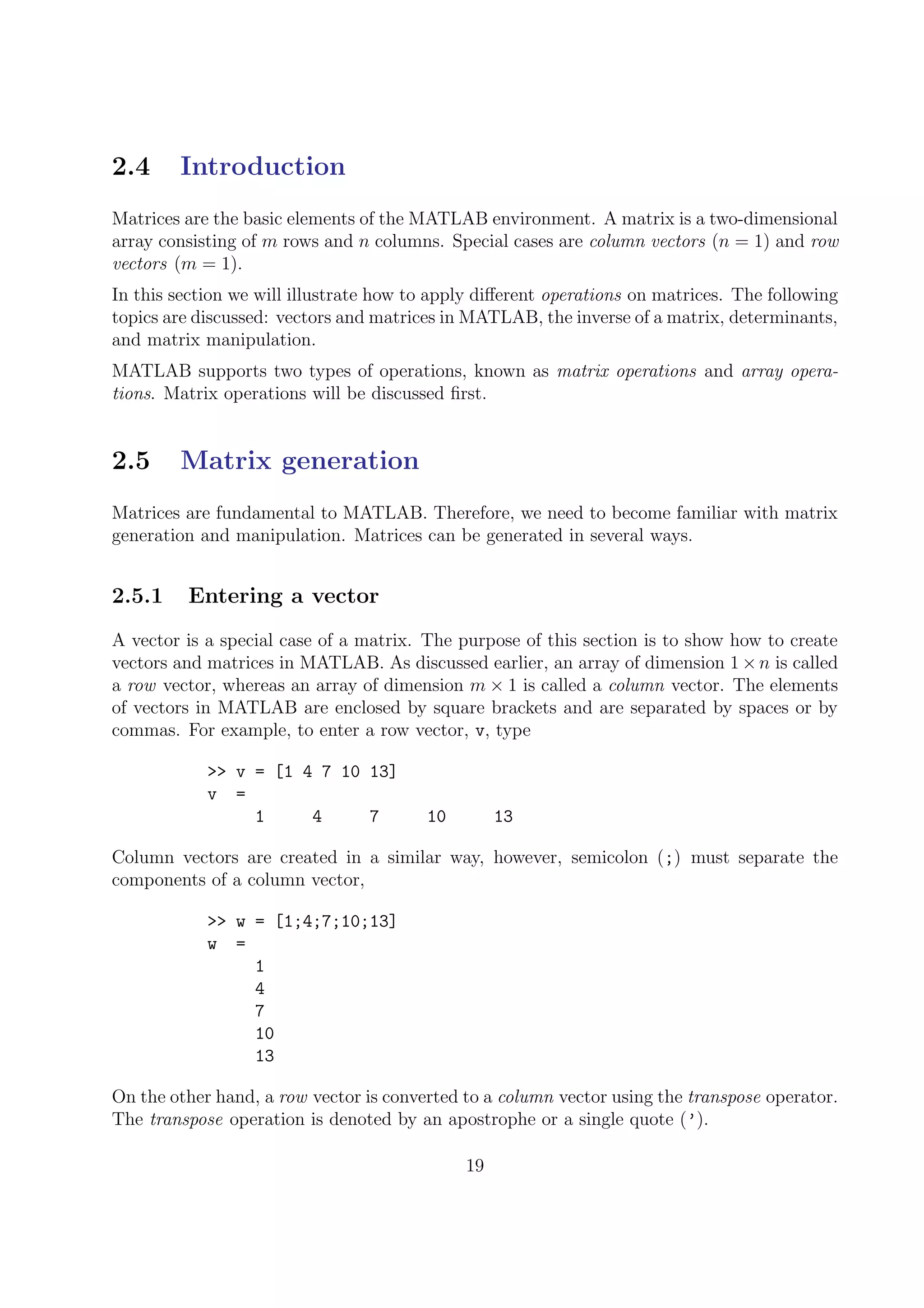 2.4 Introduction
Matrices are the basic elements of the MATLAB environment. A matrix is a two-dimensional
array consisting of m rows and n columns. Special cases are column vectors (n = 1) and row
vectors (m = 1).
In this section we will illustrate how to apply diﬀerent operations on matrices. The following
topics are discussed: vectors and matrices in MATLAB, the inverse of a matrix, determinants,
and matrix manipulation.
MATLAB supports two types of operations, known as matrix operations and array opera-
tions. Matrix operations will be discussed ﬁrst.
2.5 Matrix generation
Matrices are fundamental to MATLAB. Therefore, we need to become familiar with matrix
generation and manipulation. Matrices can be generated in several ways.
2.5.1 Entering a vector
A vector is a special case of a matrix. The purpose of this section is to show how to create
vectors and matrices in MATLAB. As discussed earlier, an array of dimension 1×n is called
a row vector, whereas an array of dimension m × 1 is called a column vector. The elements
of vectors in MATLAB are enclosed by square brackets and are separated by spaces or by
commas. For example, to enter a row vector, v, type
>> v = [1 4 7 10 13]
v =
1 4 7 10 13
Column vectors are created in a similar way, however, semicolon (;) must separate the
components of a column vector,
>> w = [1;4;7;10;13]
w =
1
4
7
10
13
On the other hand, a row vector is converted to a column vector using the transpose operator.
The transpose operation is denoted by an apostrophe or a single quote (’).
19
 