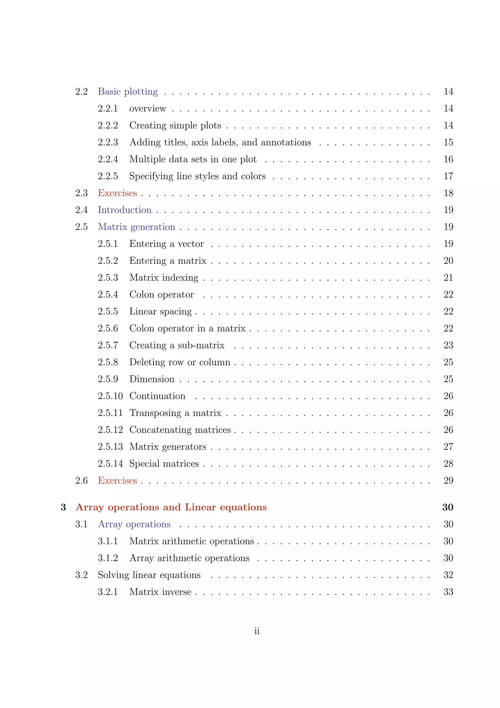 2.2 Basic plotting . . . . . . . . . . . . . . . . . . . . . . . . . . . . . . . . . . . 14
2.2.1 overview . . . . . . . . . . . . . . . . . . . . . . . . . . . . . . . . . . 14
2.2.2 Creating simple plots . . . . . . . . . . . . . . . . . . . . . . . . . . . 14
2.2.3 Adding titles, axis labels, and annotations . . . . . . . . . . . . . . . 15
2.2.4 Multiple data sets in one plot . . . . . . . . . . . . . . . . . . . . . . 16
2.2.5 Specifying line styles and colors . . . . . . . . . . . . . . . . . . . . . 17
2.3 Exercises . . . . . . . . . . . . . . . . . . . . . . . . . . . . . . . . . . . . . . 18
2.4 Introduction . . . . . . . . . . . . . . . . . . . . . . . . . . . . . . . . . . . . 19
2.5 Matrix generation . . . . . . . . . . . . . . . . . . . . . . . . . . . . . . . . . 19
2.5.1 Entering a vector . . . . . . . . . . . . . . . . . . . . . . . . . . . . . 19
2.5.2 Entering a matrix . . . . . . . . . . . . . . . . . . . . . . . . . . . . . 20
2.5.3 Matrix indexing . . . . . . . . . . . . . . . . . . . . . . . . . . . . . . 21
2.5.4 Colon operator . . . . . . . . . . . . . . . . . . . . . . . . . . . . . . 22
2.5.5 Linear spacing . . . . . . . . . . . . . . . . . . . . . . . . . . . . . . . 22
2.5.6 Colon operator in a matrix . . . . . . . . . . . . . . . . . . . . . . . . 22
2.5.7 Creating a sub-matrix . . . . . . . . . . . . . . . . . . . . . . . . . . 23
2.5.8 Deleting row or column . . . . . . . . . . . . . . . . . . . . . . . . . . 25
2.5.9 Dimension . . . . . . . . . . . . . . . . . . . . . . . . . . . . . . . . . 25
2.5.10 Continuation . . . . . . . . . . . . . . . . . . . . . . . . . . . . . . . 26
2.5.11 Transposing a matrix . . . . . . . . . . . . . . . . . . . . . . . . . . . 26
2.5.12 Concatenating matrices . . . . . . . . . . . . . . . . . . . . . . . . . . 26
2.5.13 Matrix generators . . . . . . . . . . . . . . . . . . . . . . . . . . . . . 27
2.5.14 Special matrices . . . . . . . . . . . . . . . . . . . . . . . . . . . . . . 28
2.6 Exercises . . . . . . . . . . . . . . . . . . . . . . . . . . . . . . . . . . . . . . 29
3 Array operations and Linear equations 30
3.1 Array operations . . . . . . . . . . . . . . . . . . . . . . . . . . . . . . . . . 30
3.1.1 Matrix arithmetic operations . . . . . . . . . . . . . . . . . . . . . . . 30
3.1.2 Array arithmetic operations . . . . . . . . . . . . . . . . . . . . . . . 30
3.2 Solving linear equations . . . . . . . . . . . . . . . . . . . . . . . . . . . . . 32
3.2.1 Matrix inverse . . . . . . . . . . . . . . . . . . . . . . . . . . . . . . . 33
ii
 