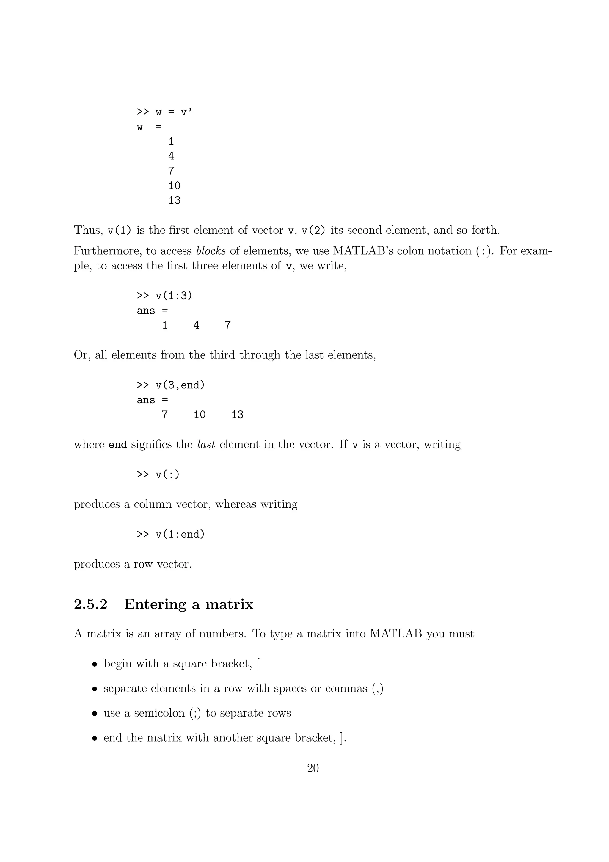 >> w = v’
w =
1
4
7
10
13
Thus, v(1) is the ﬁrst element of vector v, v(2) its second element, and so forth.
Furthermore, to access blocks of elements, we use MATLAB’s colon notation (:). For exam-
ple, to access the ﬁrst three elements of v, we write,
>> v(1:3)
ans =
1 4 7
Or, all elements from the third through the last elements,
>> v(3,end)
ans =
7 10 13
where end signiﬁes the last element in the vector. If v is a vector, writing
>> v(:)
produces a column vector, whereas writing
>> v(1:end)
produces a row vector.
2.5.2 Entering a matrix
A matrix is an array of numbers. To type a matrix into MATLAB you must
• begin with a square bracket, [
• separate elements in a row with spaces or commas (,)
• use a semicolon (;) to separate rows
• end the matrix with another square bracket, ].
20
 