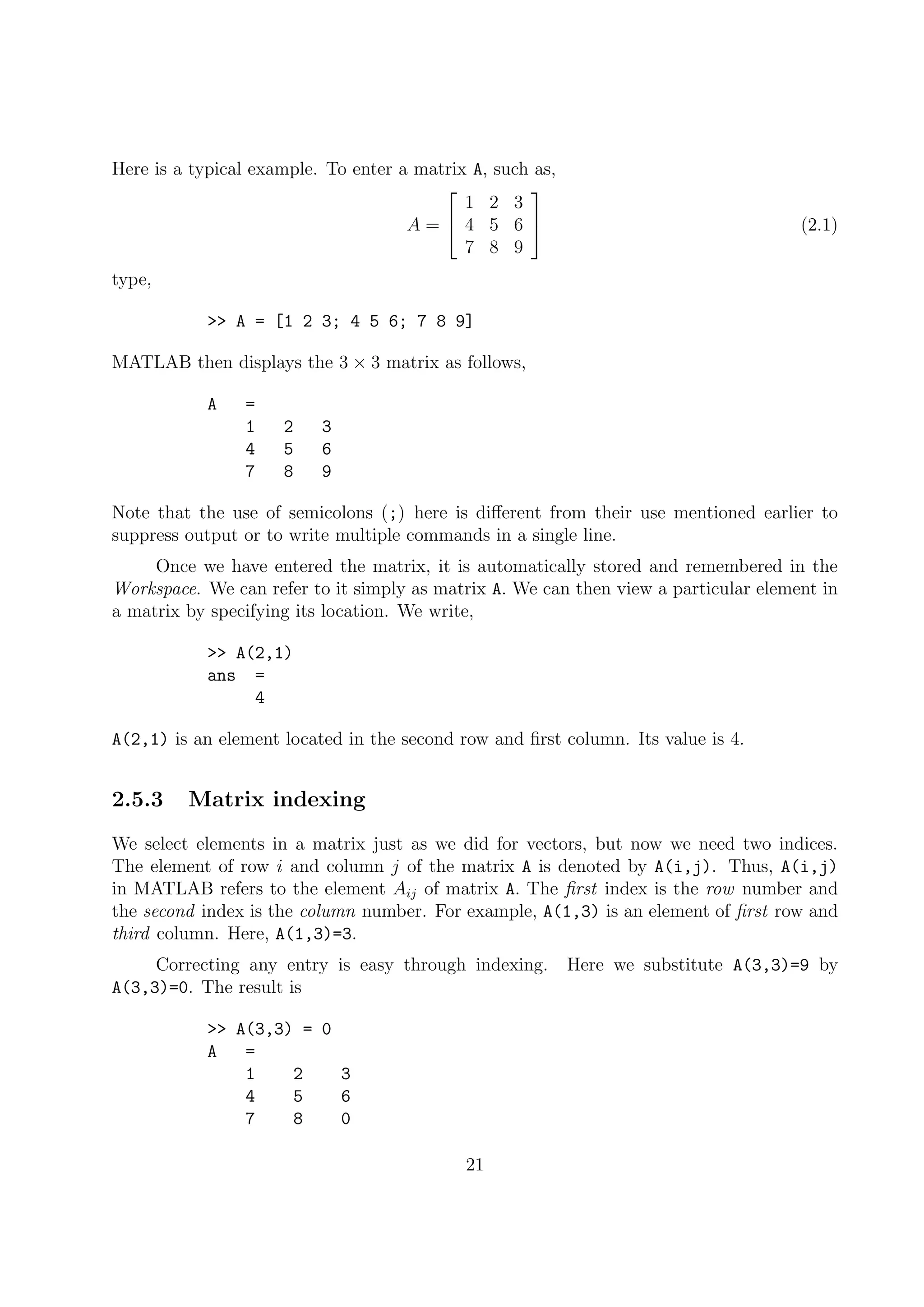 Here is a typical example. To enter a matrix A, such as,
A =


1 2 3
4 5 6
7 8 9

 (2.1)
type,
>> A = [1 2 3; 4 5 6; 7 8 9]
MATLAB then displays the 3 × 3 matrix as follows,
A =
1 2 3
4 5 6
7 8 9
Note that the use of semicolons (;) here is diﬀerent from their use mentioned earlier to
suppress output or to write multiple commands in a single line.
Once we have entered the matrix, it is automatically stored and remembered in the
Workspace. We can refer to it simply as matrix A. We can then view a particular element in
a matrix by specifying its location. We write,
>> A(2,1)
ans =
4
A(2,1) is an element located in the second row and ﬁrst column. Its value is 4.
2.5.3 Matrix indexing
We select elements in a matrix just as we did for vectors, but now we need two indices.
The element of row i and column j of the matrix A is denoted by A(i,j). Thus, A(i,j)
in MATLAB refers to the element Aij of matrix A. The ﬁrst index is the row number and
the second index is the column number. For example, A(1,3) is an element of ﬁrst row and
third column. Here, A(1,3)=3.
Correcting any entry is easy through indexing. Here we substitute A(3,3)=9 by
A(3,3)=0. The result is
>> A(3,3) = 0
A =
1 2 3
4 5 6
7 8 0
21
 