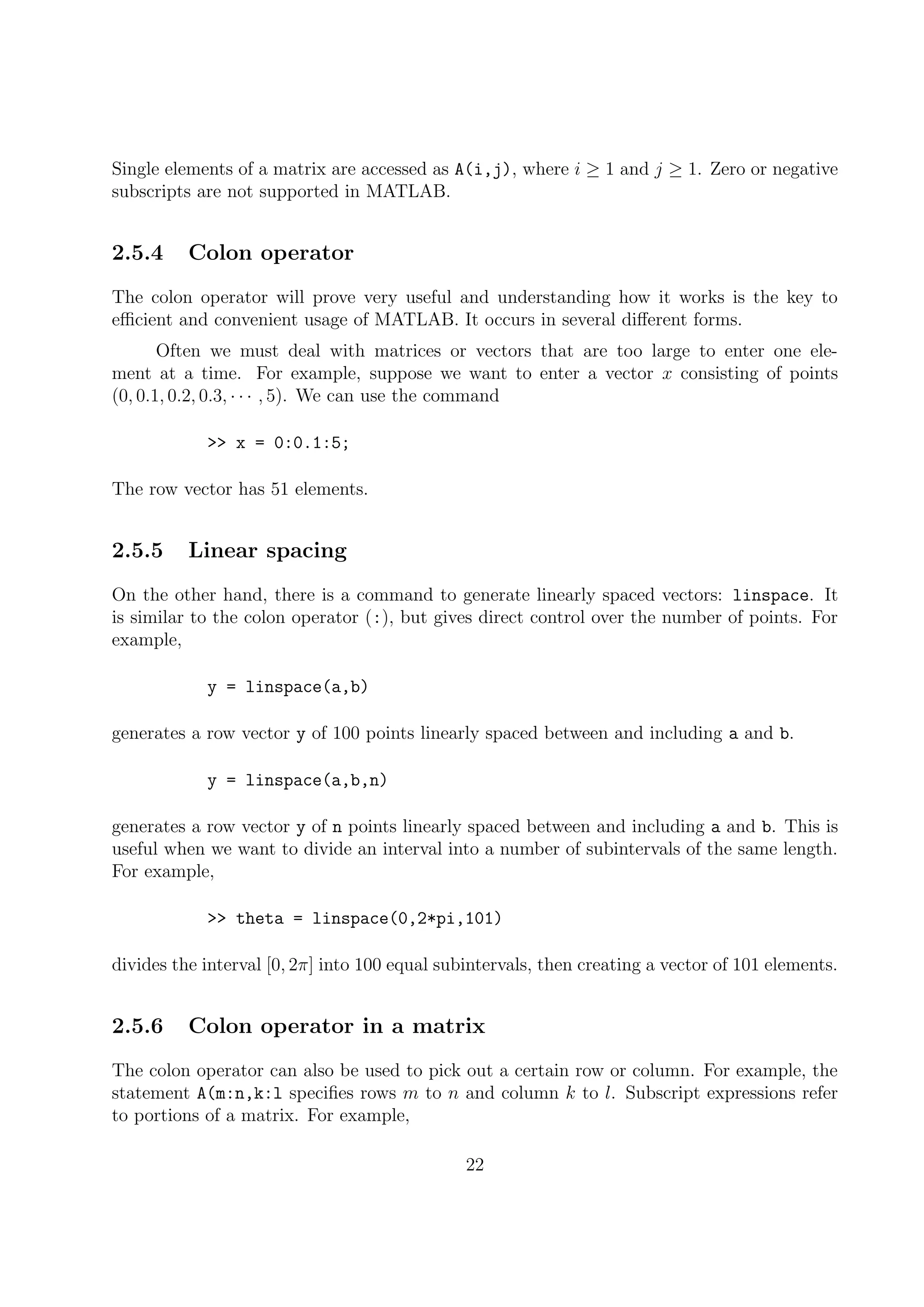 Single elements of a matrix are accessed as A(i,j), where i ≥ 1 and j ≥ 1. Zero or negative
subscripts are not supported in MATLAB.
2.5.4 Colon operator
The colon operator will prove very useful and understanding how it works is the key to
eﬃcient and convenient usage of MATLAB. It occurs in several diﬀerent forms.
Often we must deal with matrices or vectors that are too large to enter one ele-
ment at a time. For example, suppose we want to enter a vector x consisting of points
(0, 0.1, 0.2, 0.3, · · · , 5). We can use the command
>> x = 0:0.1:5;
The row vector has 51 elements.
2.5.5 Linear spacing
On the other hand, there is a command to generate linearly spaced vectors: linspace. It
is similar to the colon operator (:), but gives direct control over the number of points. For
example,
y = linspace(a,b)
generates a row vector y of 100 points linearly spaced between and including a and b.
y = linspace(a,b,n)
generates a row vector y of n points linearly spaced between and including a and b. This is
useful when we want to divide an interval into a number of subintervals of the same length.
For example,
>> theta = linspace(0,2*pi,101)
divides the interval [0, 2π] into 100 equal subintervals, then creating a vector of 101 elements.
2.5.6 Colon operator in a matrix
The colon operator can also be used to pick out a certain row or column. For example, the
statement A(m:n,k:l speciﬁes rows m to n and column k to l. Subscript expressions refer
to portions of a matrix. For example,
22
 