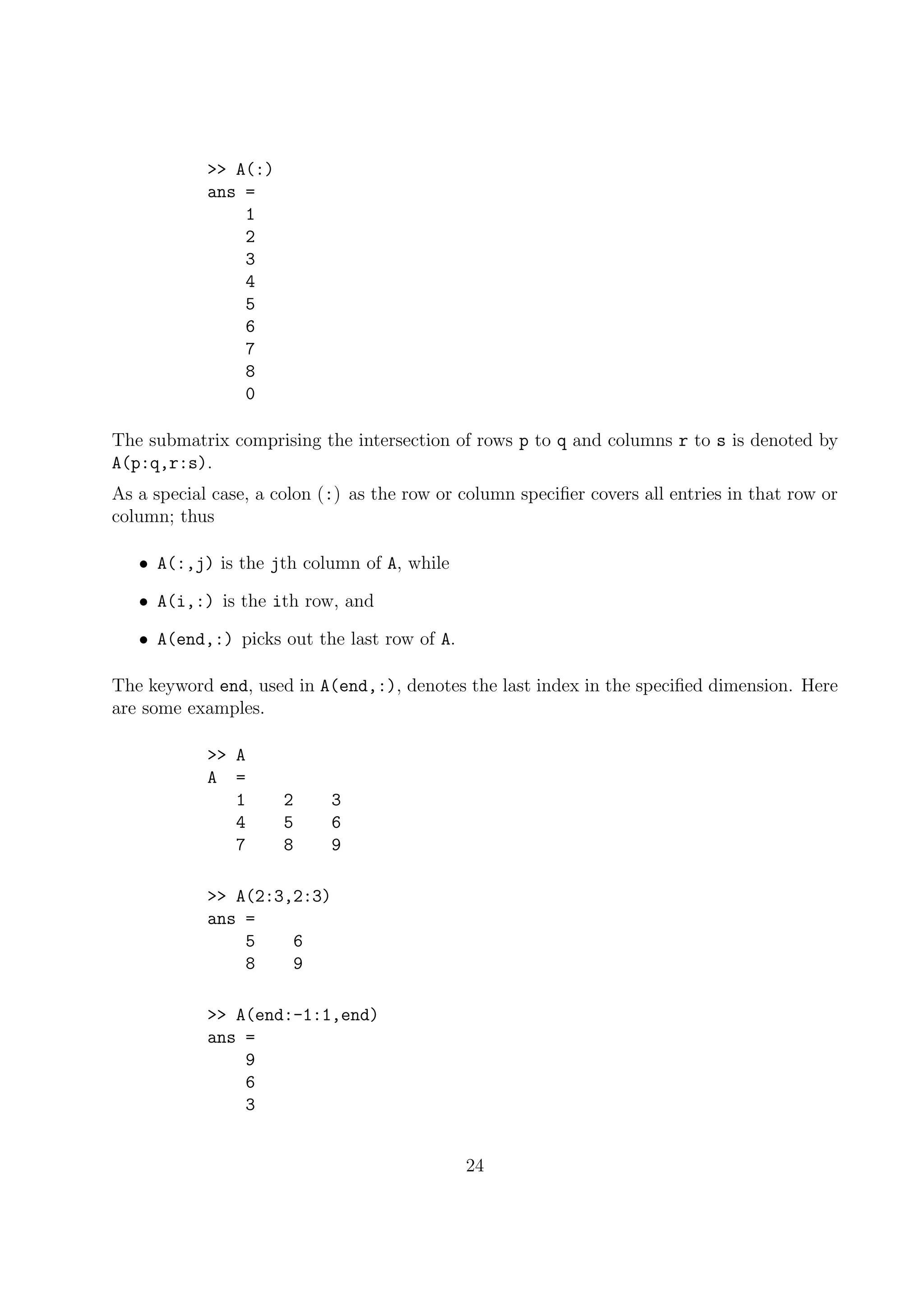 >> A(:)
ans =
1
2
3
4
5
6
7
8
0
The submatrix comprising the intersection of rows p to q and columns r to s is denoted by
A(p:q,r:s).
As a special case, a colon (:) as the row or column speciﬁer covers all entries in that row or
column; thus
• A(:,j) is the jth column of A, while
• A(i,:) is the ith row, and
• A(end,:) picks out the last row of A.
The keyword end, used in A(end,:), denotes the last index in the speciﬁed dimension. Here
are some examples.
>> A
A =
1 2 3
4 5 6
7 8 9
>> A(2:3,2:3)
ans =
5 6
8 9
>> A(end:-1:1,end)
ans =
9
6
3
24
 