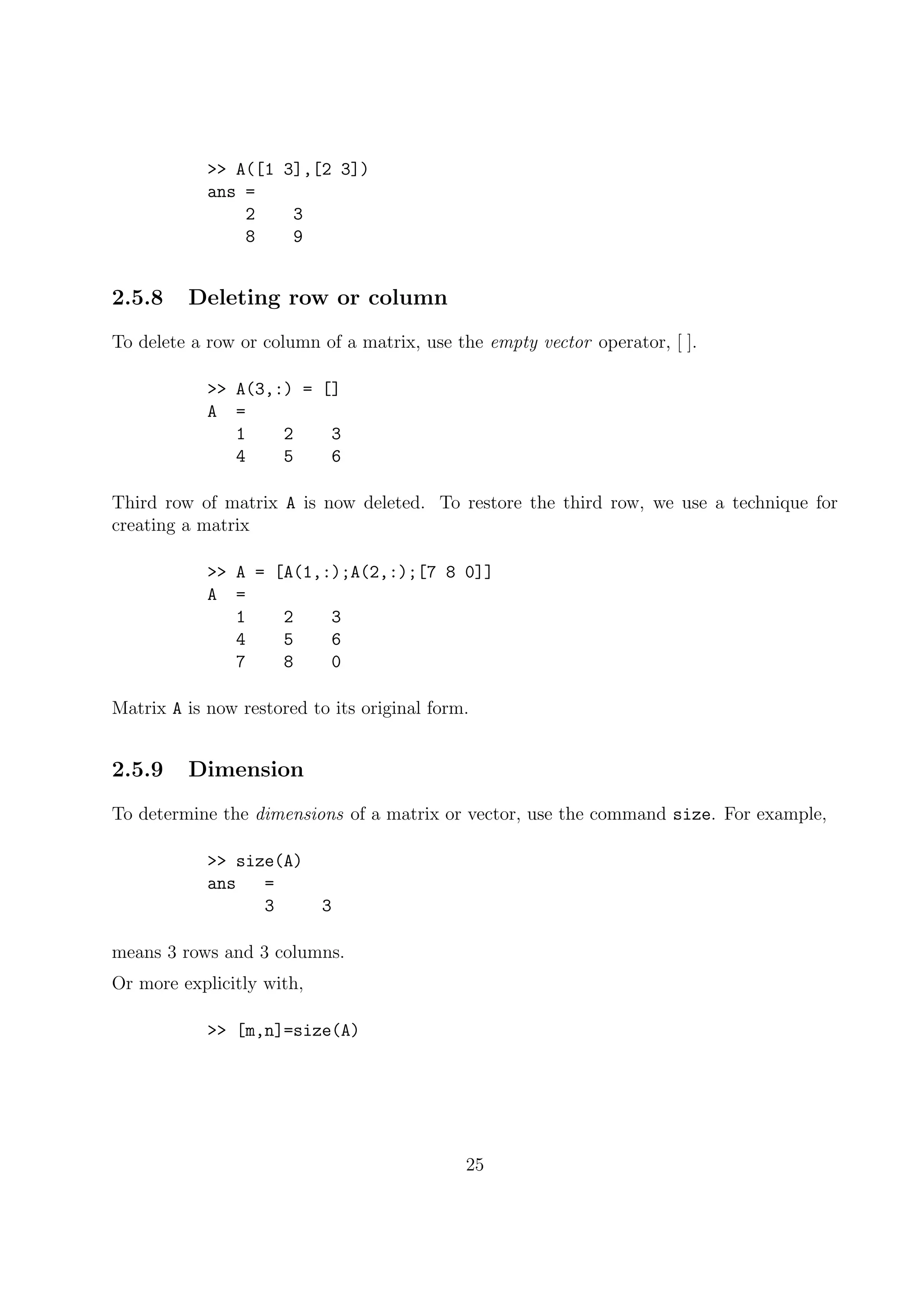 >> A([1 3],[2 3])
ans =
2 3
8 9
2.5.8 Deleting row or column
To delete a row or column of a matrix, use the empty vector operator, [ ].
>> A(3,:) = []
A =
1 2 3
4 5 6
Third row of matrix A is now deleted. To restore the third row, we use a technique for
creating a matrix
>> A = [A(1,:);A(2,:);[7 8 0]]
A =
1 2 3
4 5 6
7 8 0
Matrix A is now restored to its original form.
2.5.9 Dimension
To determine the dimensions of a matrix or vector, use the command size. For example,
>> size(A)
ans =
3 3
means 3 rows and 3 columns.
Or more explicitly with,
>> [m,n]=size(A)
25
 