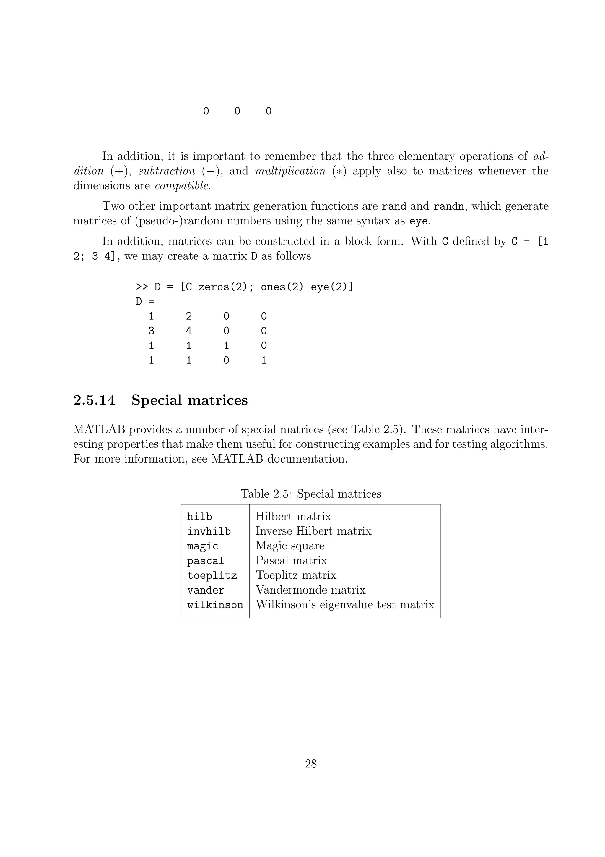 0 0 0
In addition, it is important to remember that the three elementary operations of ad-
dition (+), subtraction (−), and multiplication (∗) apply also to matrices whenever the
dimensions are compatible.
Two other important matrix generation functions are rand and randn, which generate
matrices of (pseudo-)random numbers using the same syntax as eye.
In addition, matrices can be constructed in a block form. With C deﬁned by C = [1
2; 3 4], we may create a matrix D as follows
>> D = [C zeros(2); ones(2) eye(2)]
D =
1 2 0 0
3 4 0 0
1 1 1 0
1 1 0 1
2.5.14 Special matrices
MATLAB provides a number of special matrices (see Table 2.5). These matrices have inter-
esting properties that make them useful for constructing examples and for testing algorithms.
For more information, see MATLAB documentation.
Table 2.5: Special matrices
hilb Hilbert matrix
invhilb Inverse Hilbert matrix
magic Magic square
pascal Pascal matrix
toeplitz Toeplitz matrix
vander Vandermonde matrix
wilkinson Wilkinson’s eigenvalue test matrix
28
 