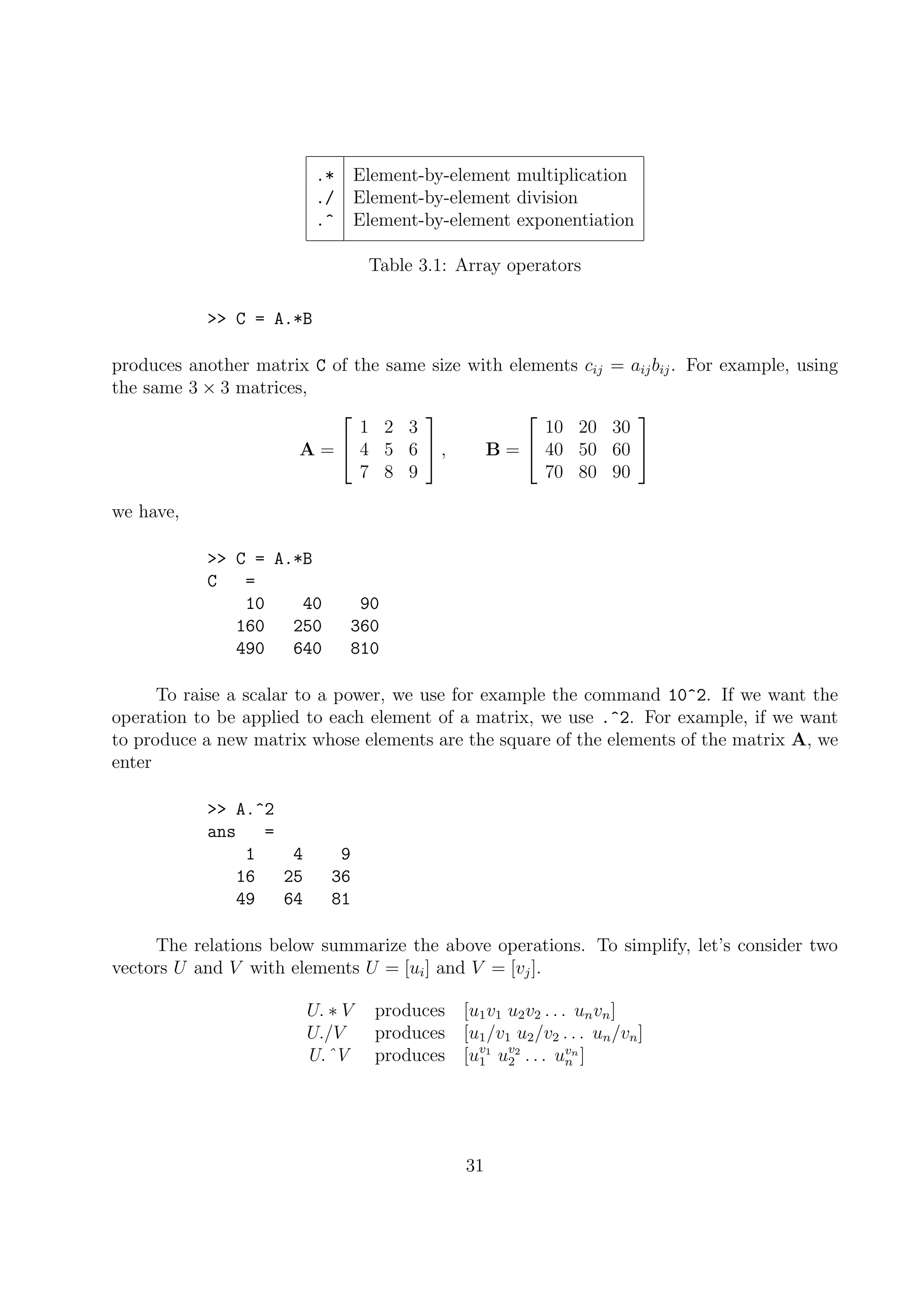 .* Element-by-element multiplication
./ Element-by-element division
.^ Element-by-element exponentiation
Table 3.1: Array operators
>> C = A.*B
produces another matrix C of the same size with elements cij = aijbij. For example, using
the same 3 × 3 matrices,
A =


1 2 3
4 5 6
7 8 9

 , B =


10 20 30
40 50 60
70 80 90


we have,
>> C = A.*B
C =
10 40 90
160 250 360
490 640 810
To raise a scalar to a power, we use for example the command 10^2. If we want the
operation to be applied to each element of a matrix, we use .^2. For example, if we want
to produce a new matrix whose elements are the square of the elements of the matrix A, we
enter
>> A.^2
ans =
1 4 9
16 25 36
49 64 81
The relations below summarize the above operations. To simplify, let’s consider two
vectors U and V with elements U = [ui] and V = [vj].
U. ∗ V produces [u1v1 u2v2 . . . unvn]
U./V produces [u1/v1 u2/v2 . . . un/vn]
U.ˆV produces [uv1
1 uv2
2 . . . uvn
n ]
31
 