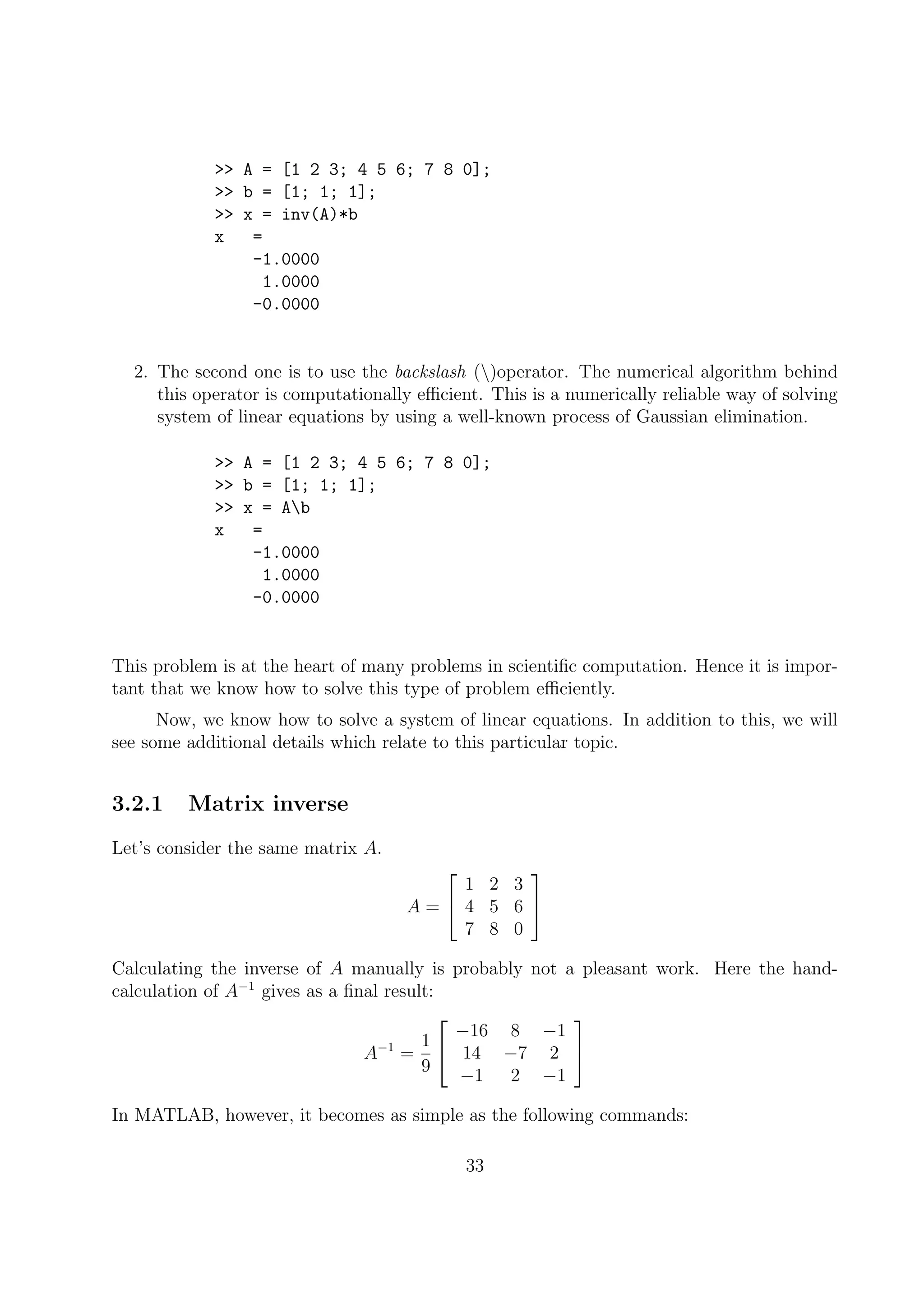 >> A = [1 2 3; 4 5 6; 7 8 0];
>> b = [1; 1; 1];
>> x = inv(A)*b
x =
-1.0000
1.0000
-0.0000
2. The second one is to use the backslash ()operator. The numerical algorithm behind
this operator is computationally eﬃcient. This is a numerically reliable way of solving
system of linear equations by using a well-known process of Gaussian elimination.
>> A = [1 2 3; 4 5 6; 7 8 0];
>> b = [1; 1; 1];
>> x = Ab
x =
-1.0000
1.0000
-0.0000
This problem is at the heart of many problems in scientiﬁc computation. Hence it is impor-
tant that we know how to solve this type of problem eﬃciently.
Now, we know how to solve a system of linear equations. In addition to this, we will
see some additional details which relate to this particular topic.
3.2.1 Matrix inverse
Let’s consider the same matrix A.
A =


1 2 3
4 5 6
7 8 0


Calculating the inverse of A manually is probably not a pleasant work. Here the hand-
calculation of A−1
gives as a ﬁnal result:
A−1
=
1
9


−16 8 −1
14 −7 2
−1 2 −1


In MATLAB, however, it becomes as simple as the following commands:
33
 
