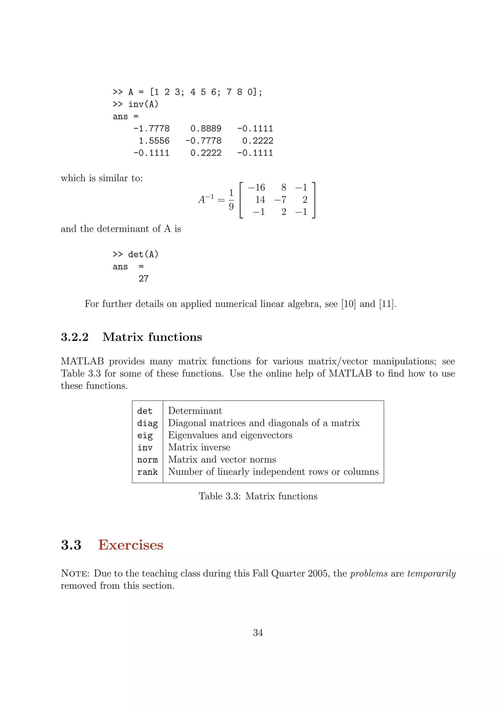 >> A = [1 2 3; 4 5 6; 7 8 0];
>> inv(A)
ans =
-1.7778 0.8889 -0.1111
1.5556 -0.7778 0.2222
-0.1111 0.2222 -0.1111
which is similar to:
A−1
=
1
9


−16 8 −1
14 −7 2
−1 2 −1


and the determinant of A is
>> det(A)
ans =
27
For further details on applied numerical linear algebra, see [10] and [11].
3.2.2 Matrix functions
MATLAB provides many matrix functions for various matrix/vector manipulations; see
Table 3.3 for some of these functions. Use the online help of MATLAB to ﬁnd how to use
these functions.
det Determinant
diag Diagonal matrices and diagonals of a matrix
eig Eigenvalues and eigenvectors
inv Matrix inverse
norm Matrix and vector norms
rank Number of linearly independent rows or columns
Table 3.3: Matrix functions
3.3 Exercises
Note: Due to the teaching class during this Fall Quarter 2005, the problems are temporarily
removed from this section.
34
 