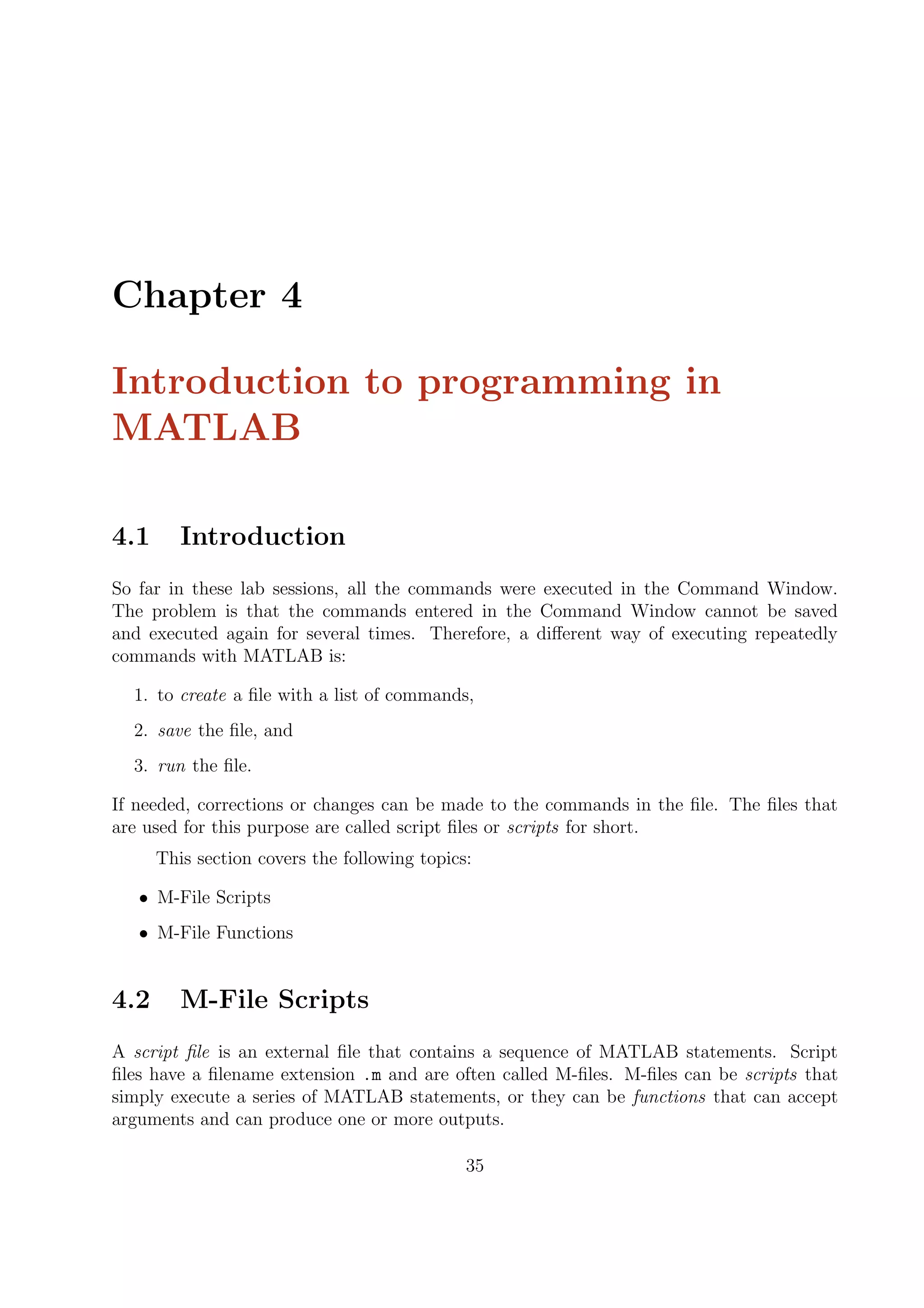 Chapter 4
Introduction to programming in
MATLAB
4.1 Introduction
So far in these lab sessions, all the commands were executed in the Command Window.
The problem is that the commands entered in the Command Window cannot be saved
and executed again for several times. Therefore, a diﬀerent way of executing repeatedly
commands with MATLAB is:
1. to create a ﬁle with a list of commands,
2. save the ﬁle, and
3. run the ﬁle.
If needed, corrections or changes can be made to the commands in the ﬁle. The ﬁles that
are used for this purpose are called script ﬁles or scripts for short.
This section covers the following topics:
• M-File Scripts
• M-File Functions
4.2 M-File Scripts
A script ﬁle is an external ﬁle that contains a sequence of MATLAB statements. Script
ﬁles have a ﬁlename extension .m and are often called M-ﬁles. M-ﬁles can be scripts that
simply execute a series of MATLAB statements, or they can be functions that can accept
arguments and can produce one or more outputs.
35
 