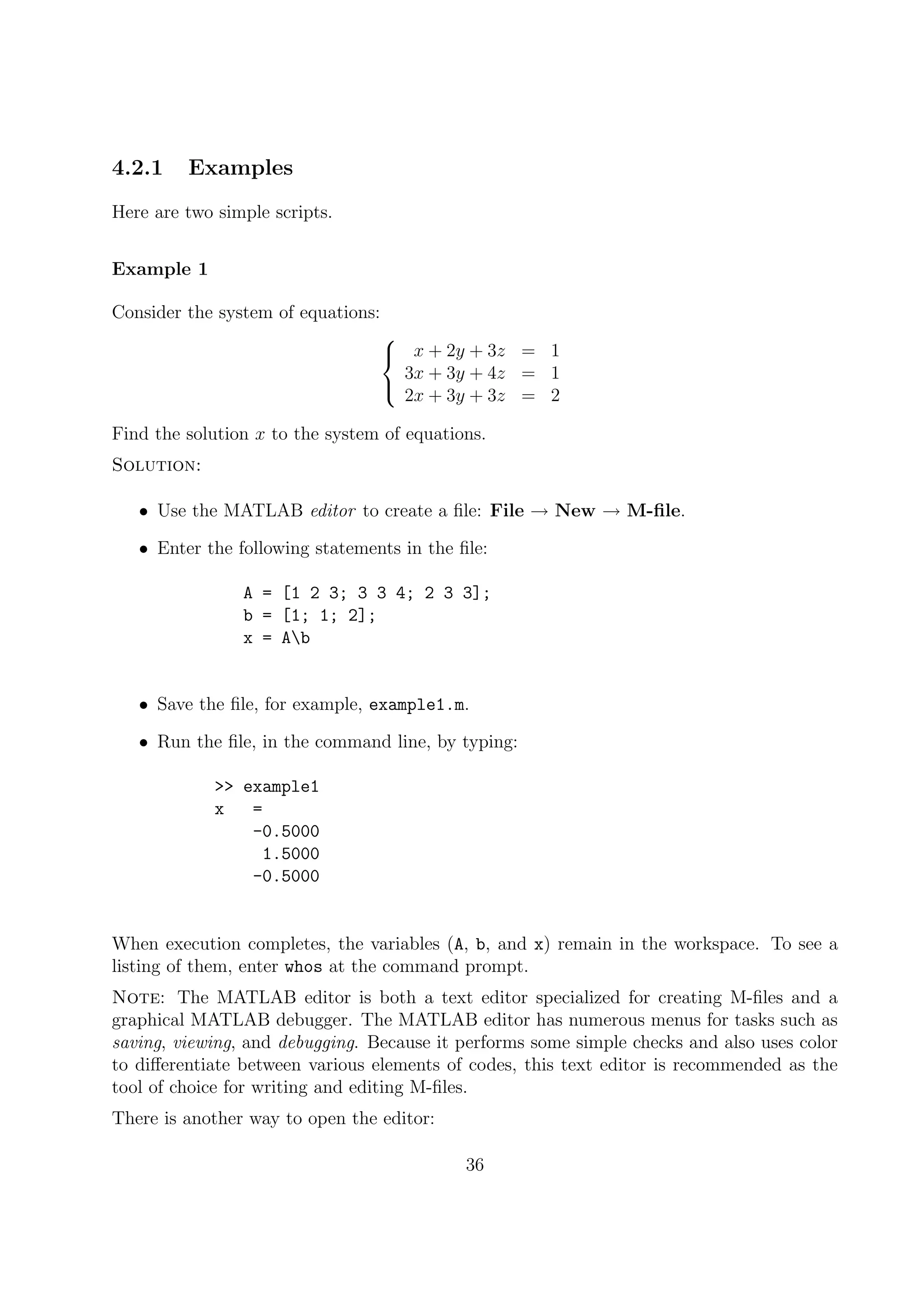 4.2.1 Examples
Here are two simple scripts.
Example 1
Consider the system of equations:



x + 2y + 3z = 1
3x + 3y + 4z = 1
2x + 3y + 3z = 2
Find the solution x to the system of equations.
Solution:
• Use the MATLAB editor to create a ﬁle: File → New → M-ﬁle.
• Enter the following statements in the ﬁle:
A = [1 2 3; 3 3 4; 2 3 3];
b = [1; 1; 2];
x = Ab
• Save the ﬁle, for example, example1.m.
• Run the ﬁle, in the command line, by typing:
>> example1
x =
-0.5000
1.5000
-0.5000
When execution completes, the variables (A, b, and x) remain in the workspace. To see a
listing of them, enter whos at the command prompt.
Note: The MATLAB editor is both a text editor specialized for creating M-ﬁles and a
graphical MATLAB debugger. The MATLAB editor has numerous menus for tasks such as
saving, viewing, and debugging. Because it performs some simple checks and also uses color
to diﬀerentiate between various elements of codes, this text editor is recommended as the
tool of choice for writing and editing M-ﬁles.
There is another way to open the editor:
36
 