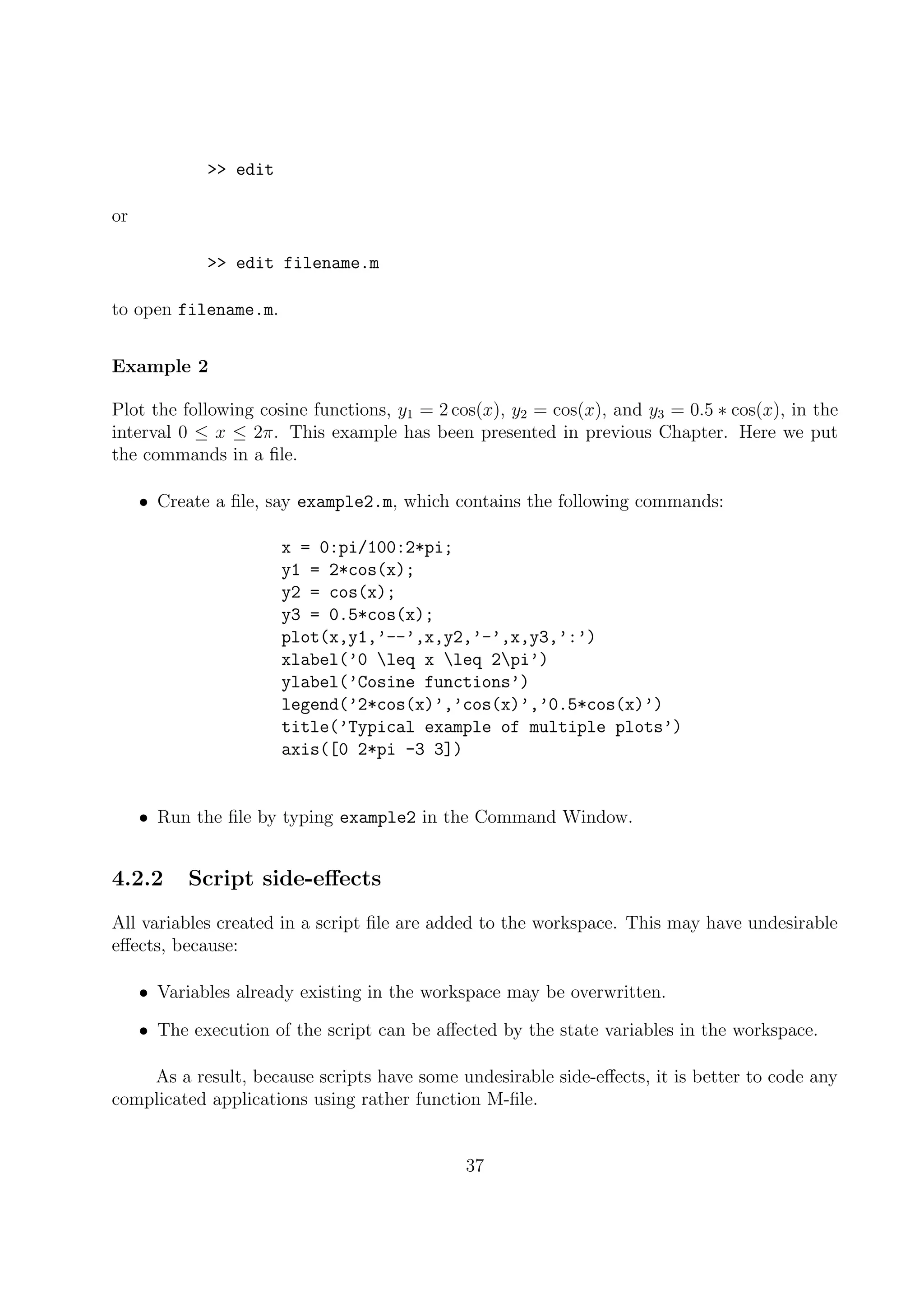 >> edit
or
>> edit filename.m
to open filename.m.
Example 2
Plot the following cosine functions, y1 = 2 cos(x), y2 = cos(x), and y3 = 0.5 ∗ cos(x), in the
interval 0 ≤ x ≤ 2π. This example has been presented in previous Chapter. Here we put
the commands in a ﬁle.
• Create a ﬁle, say example2.m, which contains the following commands:
x = 0:pi/100:2*pi;
y1 = 2*cos(x);
y2 = cos(x);
y3 = 0.5*cos(x);
plot(x,y1,’--’,x,y2,’-’,x,y3,’:’)
xlabel(’0 leq x leq 2pi’)
ylabel(’Cosine functions’)
legend(’2*cos(x)’,’cos(x)’,’0.5*cos(x)’)
title(’Typical example of multiple plots’)
axis([0 2*pi -3 3])
• Run the ﬁle by typing example2 in the Command Window.
4.2.2 Script side-eﬀects
All variables created in a script ﬁle are added to the workspace. This may have undesirable
eﬀects, because:
• Variables already existing in the workspace may be overwritten.
• The execution of the script can be aﬀected by the state variables in the workspace.
As a result, because scripts have some undesirable side-eﬀects, it is better to code any
complicated applications using rather function M-ﬁle.
37
 