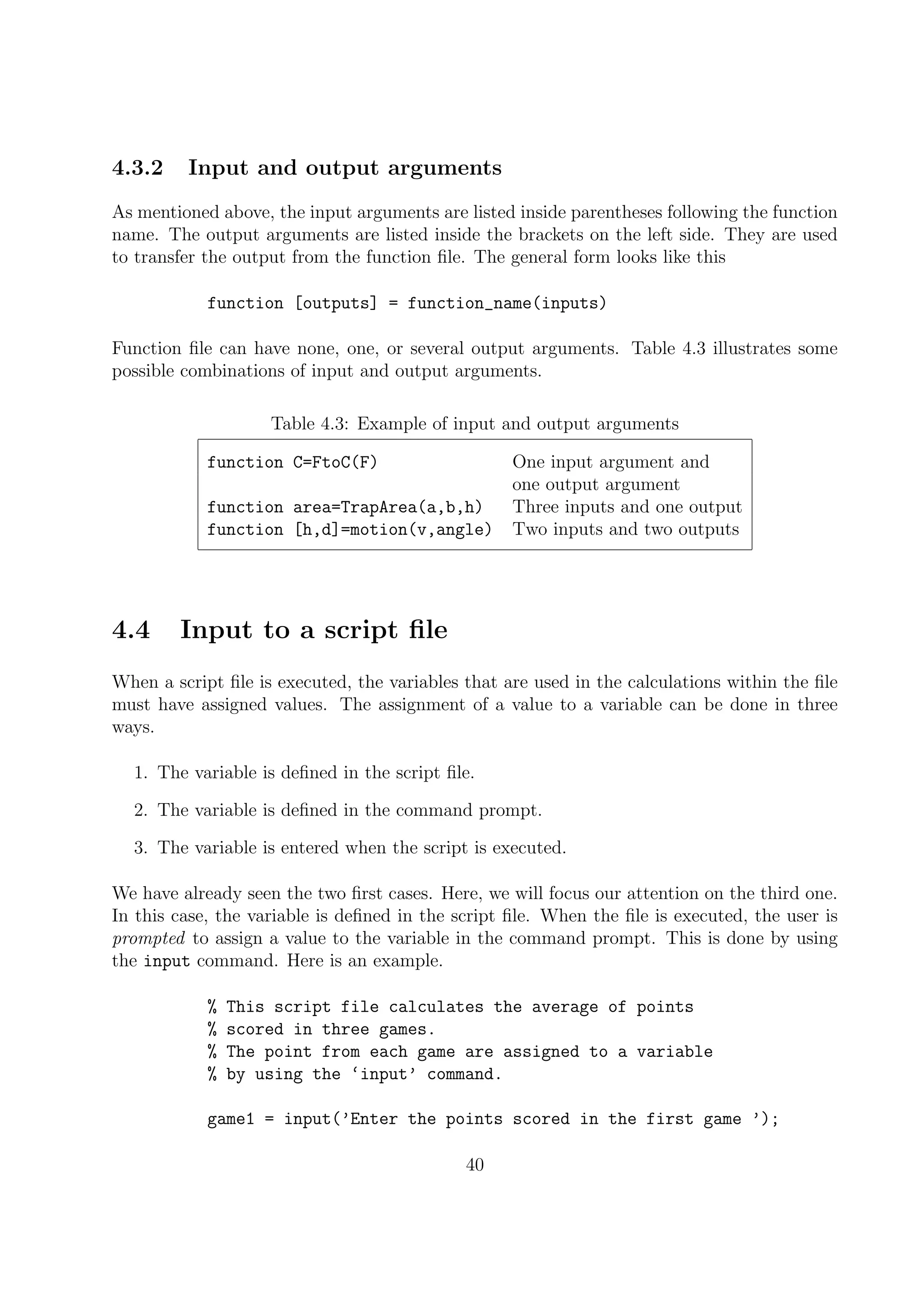 4.3.2 Input and output arguments
As mentioned above, the input arguments are listed inside parentheses following the function
name. The output arguments are listed inside the brackets on the left side. They are used
to transfer the output from the function ﬁle. The general form looks like this
function [outputs] = function_name(inputs)
Function ﬁle can have none, one, or several output arguments. Table 4.3 illustrates some
possible combinations of input and output arguments.
Table 4.3: Example of input and output arguments
function C=FtoC(F) One input argument and
one output argument
function area=TrapArea(a,b,h) Three inputs and one output
function [h,d]=motion(v,angle) Two inputs and two outputs
4.4 Input to a script ﬁle
When a script ﬁle is executed, the variables that are used in the calculations within the ﬁle
must have assigned values. The assignment of a value to a variable can be done in three
ways.
1. The variable is deﬁned in the script ﬁle.
2. The variable is deﬁned in the command prompt.
3. The variable is entered when the script is executed.
We have already seen the two ﬁrst cases. Here, we will focus our attention on the third one.
In this case, the variable is deﬁned in the script ﬁle. When the ﬁle is executed, the user is
prompted to assign a value to the variable in the command prompt. This is done by using
the input command. Here is an example.
% This script file calculates the average of points
% scored in three games.
% The point from each game are assigned to a variable
% by using the ‘input’ command.
game1 = input(’Enter the points scored in the first game ’);
40
 