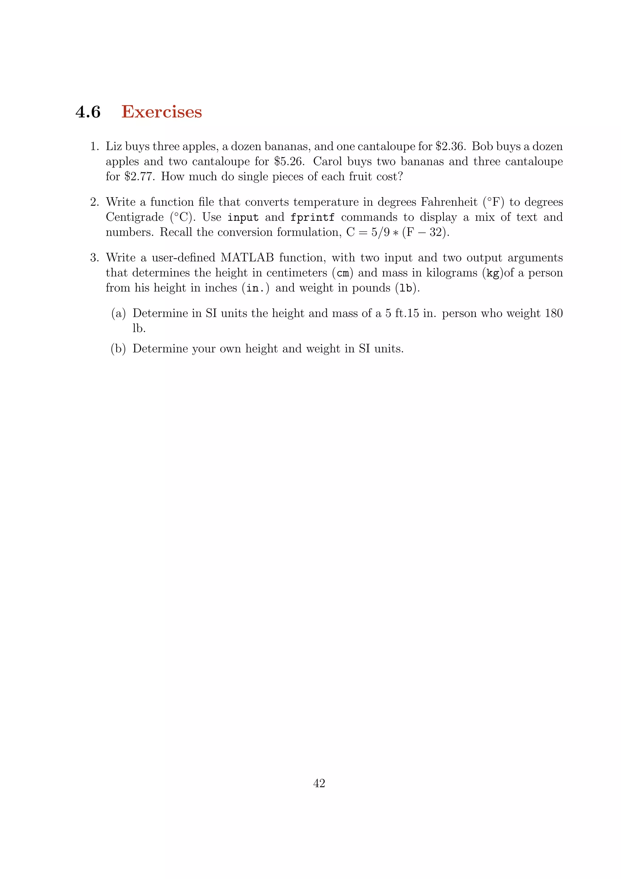 4.6 Exercises
1. Liz buys three apples, a dozen bananas, and one cantaloupe for $2.36. Bob buys a dozen
apples and two cantaloupe for $5.26. Carol buys two bananas and three cantaloupe
for $2.77. How much do single pieces of each fruit cost?
2. Write a function ﬁle that converts temperature in degrees Fahrenheit (◦
F) to degrees
Centigrade (◦
C). Use input and fprintf commands to display a mix of text and
numbers. Recall the conversion formulation, C = 5/9 ∗ (F − 32).
3. Write a user-deﬁned MATLAB function, with two input and two output arguments
that determines the height in centimeters (cm) and mass in kilograms (kg)of a person
from his height in inches (in.) and weight in pounds (lb).
(a) Determine in SI units the height and mass of a 5 ft.15 in. person who weight 180
lb.
(b) Determine your own height and weight in SI units.
42
 