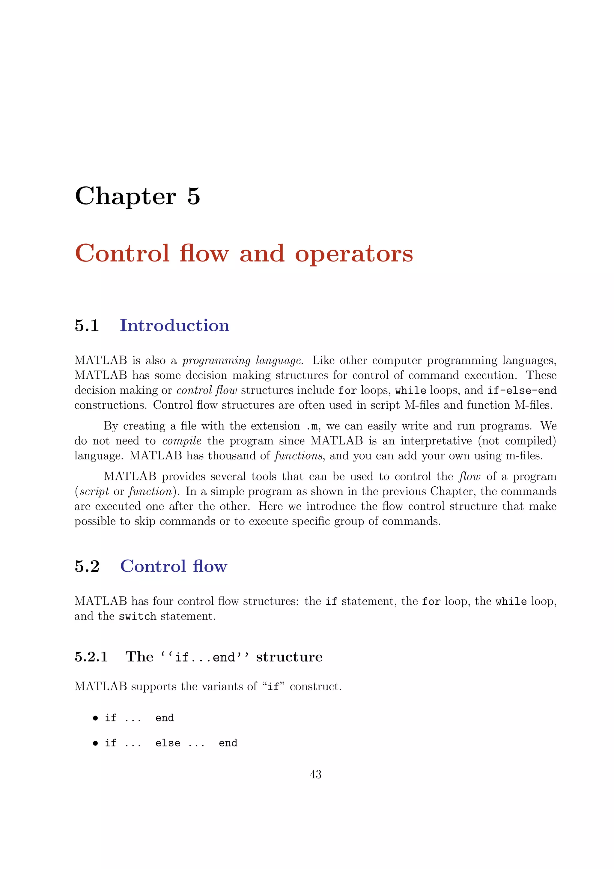 Chapter 5
Control ﬂow and operators
5.1 Introduction
MATLAB is also a programming language. Like other computer programming languages,
MATLAB has some decision making structures for control of command execution. These
decision making or control ﬂow structures include for loops, while loops, and if-else-end
constructions. Control ﬂow structures are often used in script M-ﬁles and function M-ﬁles.
By creating a ﬁle with the extension .m, we can easily write and run programs. We
do not need to compile the program since MATLAB is an interpretative (not compiled)
language. MATLAB has thousand of functions, and you can add your own using m-ﬁles.
MATLAB provides several tools that can be used to control the ﬂow of a program
(script or function). In a simple program as shown in the previous Chapter, the commands
are executed one after the other. Here we introduce the ﬂow control structure that make
possible to skip commands or to execute speciﬁc group of commands.
5.2 Control ﬂow
MATLAB has four control ﬂow structures: the if statement, the for loop, the while loop,
and the switch statement.
5.2.1 The ‘‘if...end’’ structure
MATLAB supports the variants of “if” construct.
• if ... end
• if ... else ... end
43
 