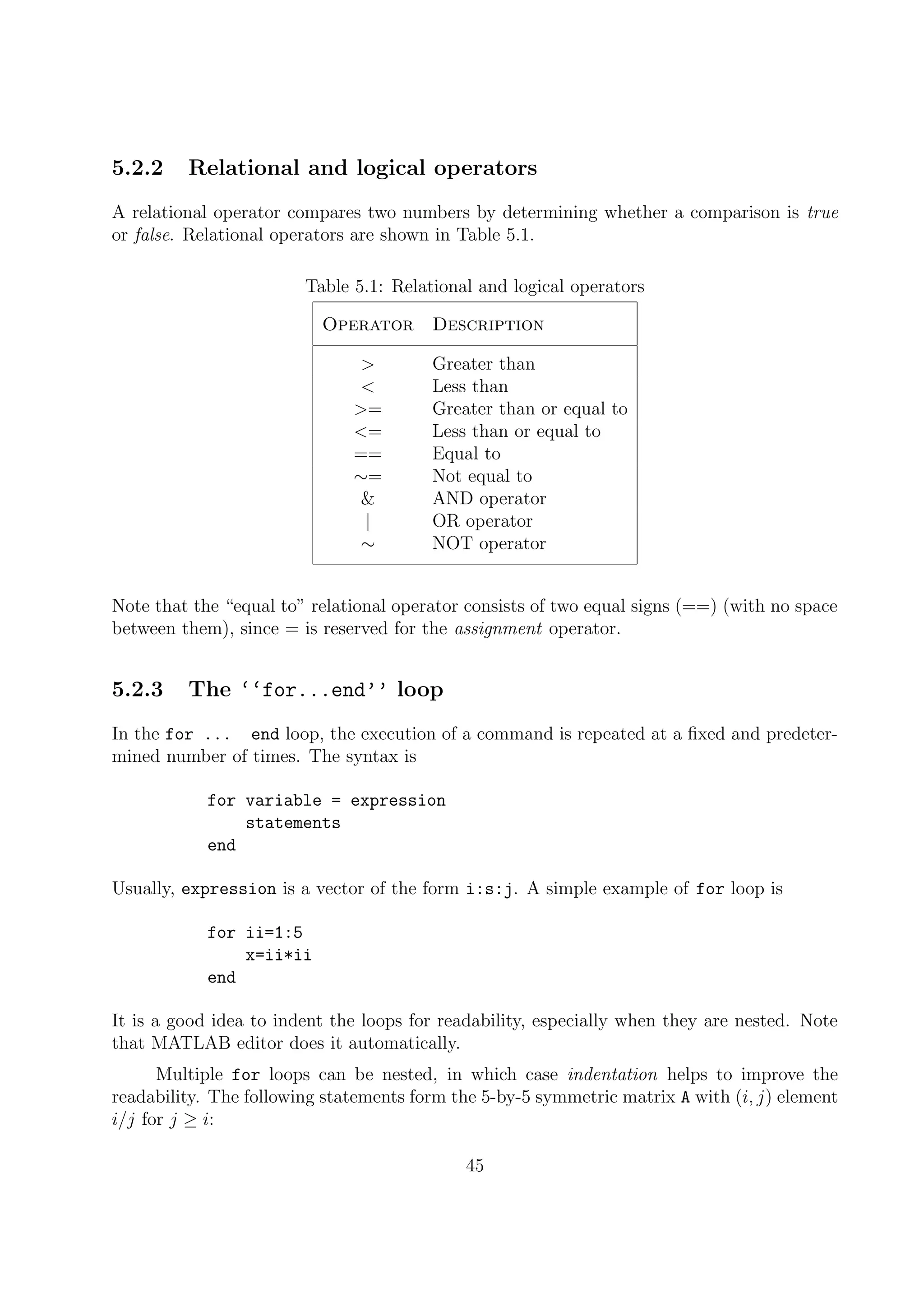 5.2.2 Relational and logical operators
A relational operator compares two numbers by determining whether a comparison is true
or false. Relational operators are shown in Table 5.1.
Table 5.1: Relational and logical operators
Operator Description
> Greater than
< Less than
>= Greater than or equal to
<= Less than or equal to
== Equal to
∼= Not equal to
& AND operator
| OR operator
∼ NOT operator
Note that the “equal to” relational operator consists of two equal signs (==) (with no space
between them), since = is reserved for the assignment operator.
5.2.3 The ‘‘for...end’’ loop
In the for ... end loop, the execution of a command is repeated at a ﬁxed and predeter-
mined number of times. The syntax is
for variable = expression
statements
end
Usually, expression is a vector of the form i:s:j. A simple example of for loop is
for ii=1:5
x=ii*ii
end
It is a good idea to indent the loops for readability, especially when they are nested. Note
that MATLAB editor does it automatically.
Multiple for loops can be nested, in which case indentation helps to improve the
readability. The following statements form the 5-by-5 symmetric matrix A with (i, j) element
i/j for j ≥ i:
45
 