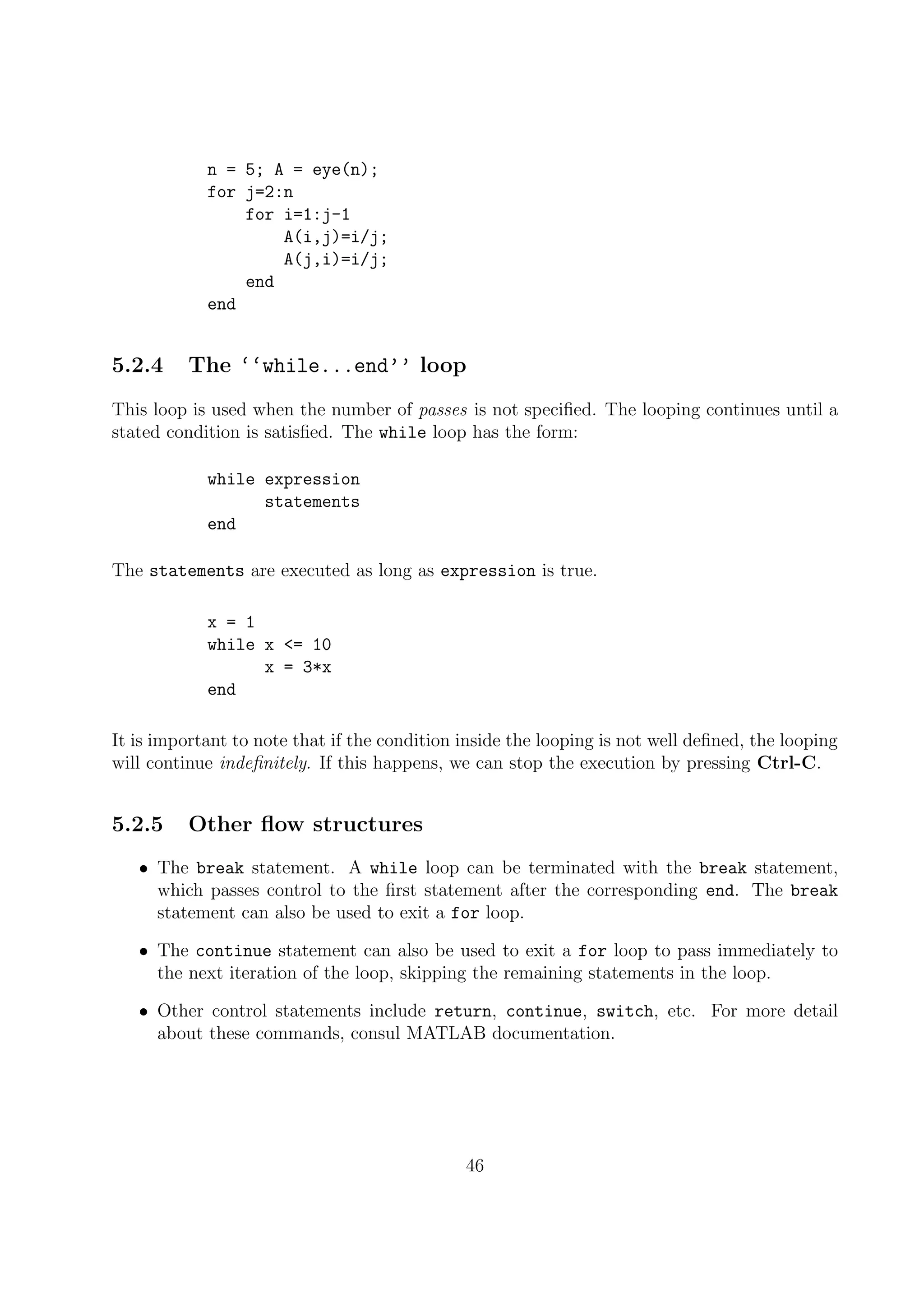 n = 5; A = eye(n);
for j=2:n
for i=1:j-1
A(i,j)=i/j;
A(j,i)=i/j;
end
end
5.2.4 The ‘‘while...end’’ loop
This loop is used when the number of passes is not speciﬁed. The looping continues until a
stated condition is satisﬁed. The while loop has the form:
while expression
statements
end
The statements are executed as long as expression is true.
x = 1
while x <= 10
x = 3*x
end
It is important to note that if the condition inside the looping is not well deﬁned, the looping
will continue indeﬁnitely. If this happens, we can stop the execution by pressing Ctrl-C.
5.2.5 Other ﬂow structures
• The break statement. A while loop can be terminated with the break statement,
which passes control to the ﬁrst statement after the corresponding end. The break
statement can also be used to exit a for loop.
• The continue statement can also be used to exit a for loop to pass immediately to
the next iteration of the loop, skipping the remaining statements in the loop.
• Other control statements include return, continue, switch, etc. For more detail
about these commands, consul MATLAB documentation.
46
 