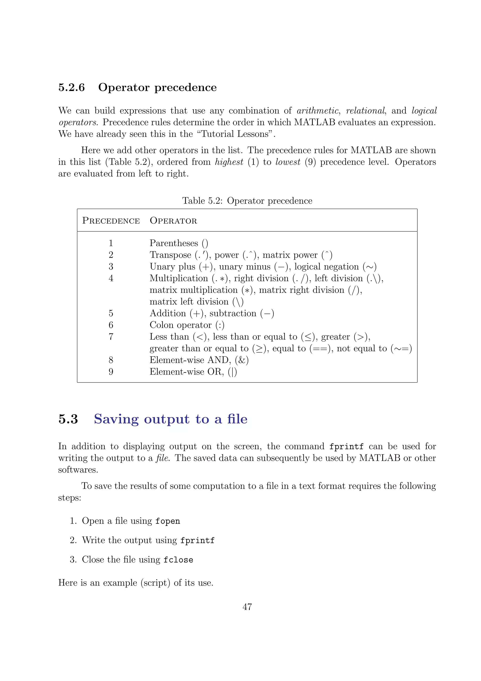 5.2.6 Operator precedence
We can build expressions that use any combination of arithmetic, relational, and logical
operators. Precedence rules determine the order in which MATLAB evaluates an expression.
We have already seen this in the “Tutorial Lessons”.
Here we add other operators in the list. The precedence rules for MATLAB are shown
in this list (Table 5.2), ordered from highest (1) to lowest (9) precedence level. Operators
are evaluated from left to right.
Table 5.2: Operator precedence
Precedence Operator
1 Parentheses ()
2 Transpose (. ), power (.ˆ), matrix power (ˆ)
3 Unary plus (+), unary minus (−), logical negation (∼)
4 Multiplication (. ∗), right division (. /), left division (.),
matrix multiplication (∗), matrix right division (/),
matrix left division ()
5 Addition (+), subtraction (−)
6 Colon operator (:)
7 Less than (<), less than or equal to (≤), greater (>),
greater than or equal to (≥), equal to (==), not equal to (∼=)
8 Element-wise AND, (&)
9 Element-wise OR, (|)
5.3 Saving output to a ﬁle
In addition to displaying output on the screen, the command fprintf can be used for
writing the output to a ﬁle. The saved data can subsequently be used by MATLAB or other
softwares.
To save the results of some computation to a ﬁle in a text format requires the following
steps:
1. Open a ﬁle using fopen
2. Write the output using fprintf
3. Close the ﬁle using fclose
Here is an example (script) of its use.
47
 