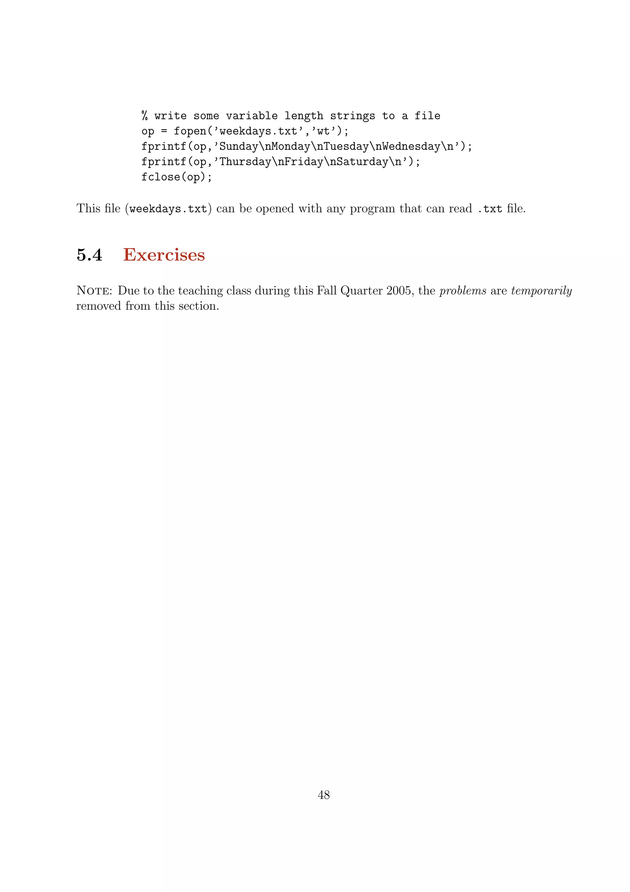 % write some variable length strings to a file
op = fopen(’weekdays.txt’,’wt’);
fprintf(op,’SundaynMondaynTuesdaynWednesdayn’);
fprintf(op,’ThursdaynFridaynSaturdayn’);
fclose(op);
This ﬁle (weekdays.txt) can be opened with any program that can read .txt ﬁle.
5.4 Exercises
Note: Due to the teaching class during this Fall Quarter 2005, the problems are temporarily
removed from this section.
48
 