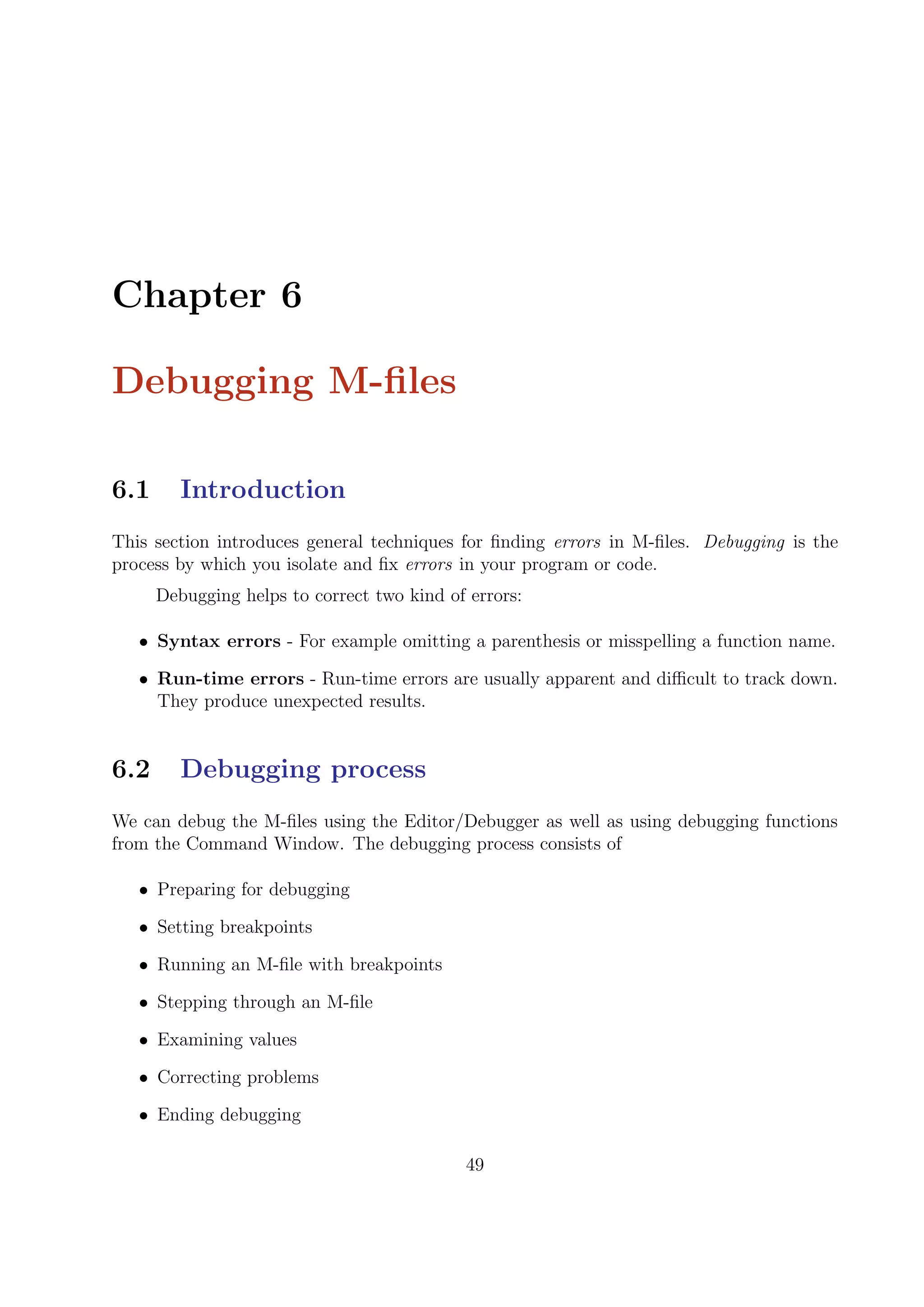Chapter 6
Debugging M-ﬁles
6.1 Introduction
This section introduces general techniques for ﬁnding errors in M-ﬁles. Debugging is the
process by which you isolate and ﬁx errors in your program or code.
Debugging helps to correct two kind of errors:
• Syntax errors - For example omitting a parenthesis or misspelling a function name.
• Run-time errors - Run-time errors are usually apparent and diﬃcult to track down.
They produce unexpected results.
6.2 Debugging process
We can debug the M-ﬁles using the Editor/Debugger as well as using debugging functions
from the Command Window. The debugging process consists of
• Preparing for debugging
• Setting breakpoints
• Running an M-ﬁle with breakpoints
• Stepping through an M-ﬁle
• Examining values
• Correcting problems
• Ending debugging
49
 