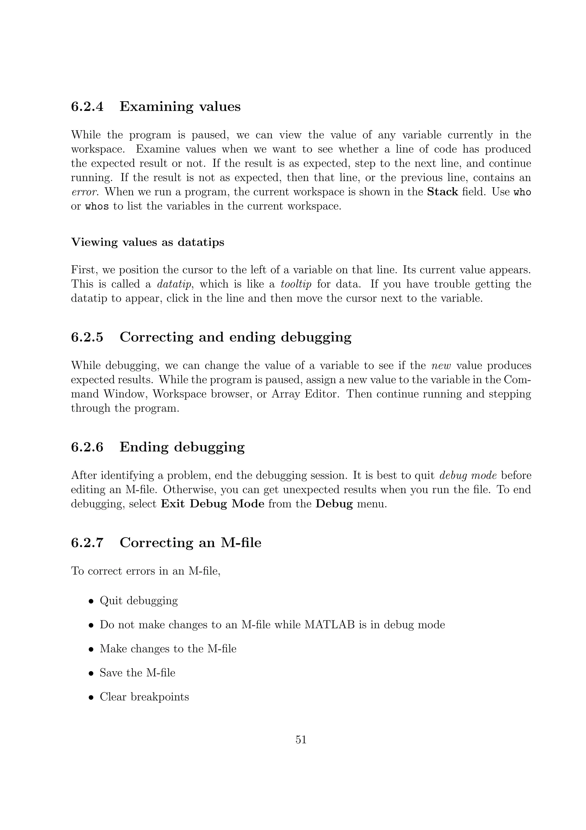 6.2.4 Examining values
While the program is paused, we can view the value of any variable currently in the
workspace. Examine values when we want to see whether a line of code has produced
the expected result or not. If the result is as expected, step to the next line, and continue
running. If the result is not as expected, then that line, or the previous line, contains an
error. When we run a program, the current workspace is shown in the Stack ﬁeld. Use who
or whos to list the variables in the current workspace.
Viewing values as datatips
First, we position the cursor to the left of a variable on that line. Its current value appears.
This is called a datatip, which is like a tooltip for data. If you have trouble getting the
datatip to appear, click in the line and then move the cursor next to the variable.
6.2.5 Correcting and ending debugging
While debugging, we can change the value of a variable to see if the new value produces
expected results. While the program is paused, assign a new value to the variable in the Com-
mand Window, Workspace browser, or Array Editor. Then continue running and stepping
through the program.
6.2.6 Ending debugging
After identifying a problem, end the debugging session. It is best to quit debug mode before
editing an M-ﬁle. Otherwise, you can get unexpected results when you run the ﬁle. To end
debugging, select Exit Debug Mode from the Debug menu.
6.2.7 Correcting an M-ﬁle
To correct errors in an M-ﬁle,
• Quit debugging
• Do not make changes to an M-ﬁle while MATLAB is in debug mode
• Make changes to the M-ﬁle
• Save the M-ﬁle
• Clear breakpoints
51
 