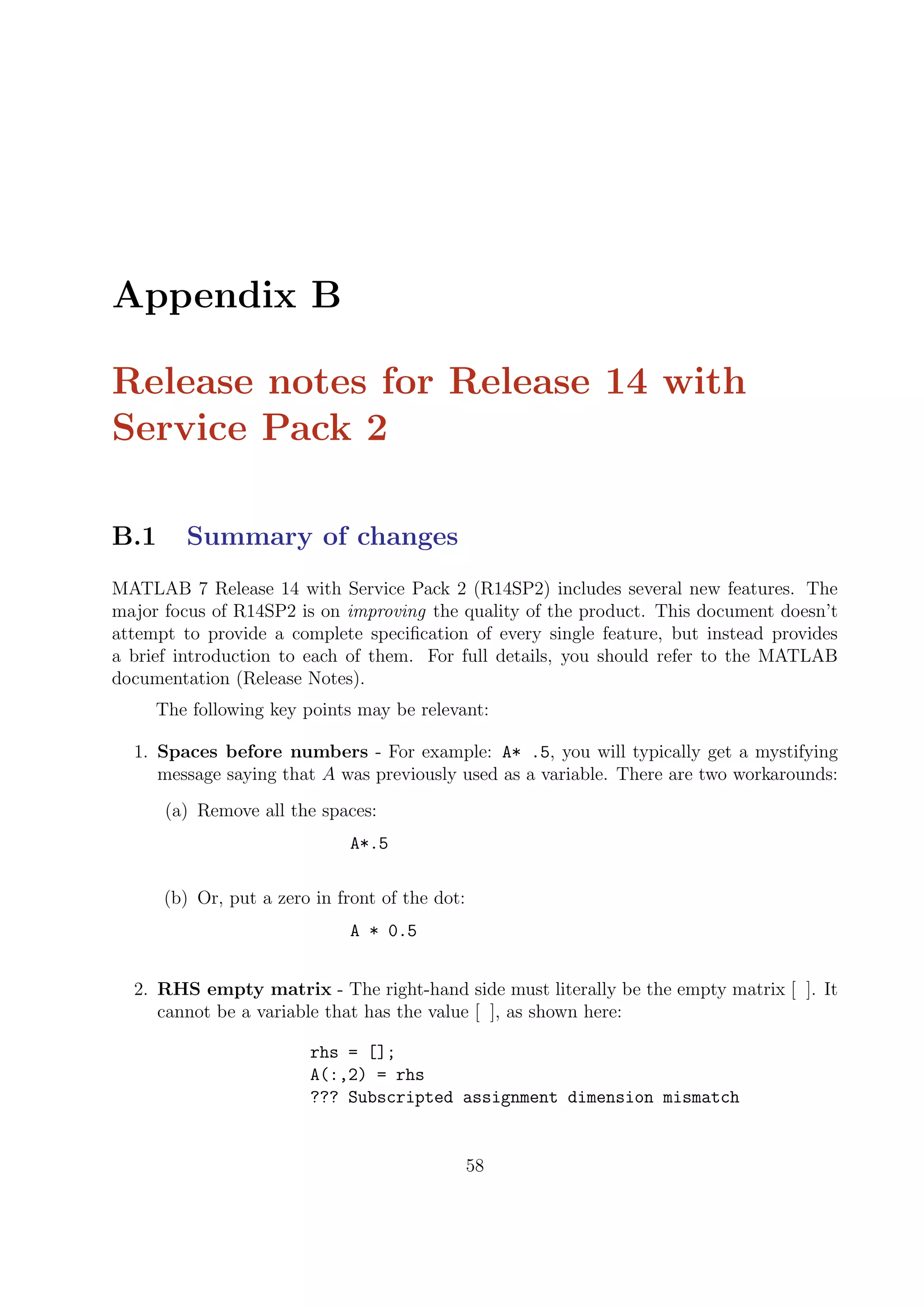Appendix B
Release notes for Release 14 with
Service Pack 2
B.1 Summary of changes
MATLAB 7 Release 14 with Service Pack 2 (R14SP2) includes several new features. The
major focus of R14SP2 is on improving the quality of the product. This document doesn’t
attempt to provide a complete speciﬁcation of every single feature, but instead provides
a brief introduction to each of them. For full details, you should refer to the MATLAB
documentation (Release Notes).
The following key points may be relevant:
1. Spaces before numbers - For example: A* .5, you will typically get a mystifying
message saying that A was previously used as a variable. There are two workarounds:
(a) Remove all the spaces:
A*.5
(b) Or, put a zero in front of the dot:
A * 0.5
2. RHS empty matrix - The right-hand side must literally be the empty matrix [ ]. It
cannot be a variable that has the value [ ], as shown here:
rhs = [];
A(:,2) = rhs
??? Subscripted assignment dimension mismatch
58
 