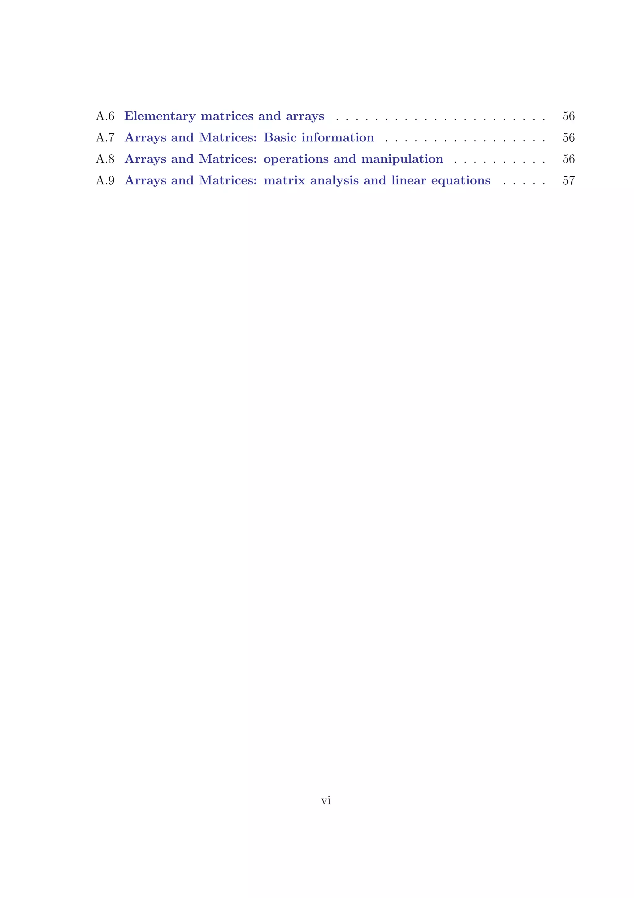 A.6 Elementary matrices and arrays . . . . . . . . . . . . . . . . . . . . . . 56
A.7 Arrays and Matrices: Basic information . . . . . . . . . . . . . . . . . 56
A.8 Arrays and Matrices: operations and manipulation . . . . . . . . . . 56
A.9 Arrays and Matrices: matrix analysis and linear equations . . . . . 57
vi
 