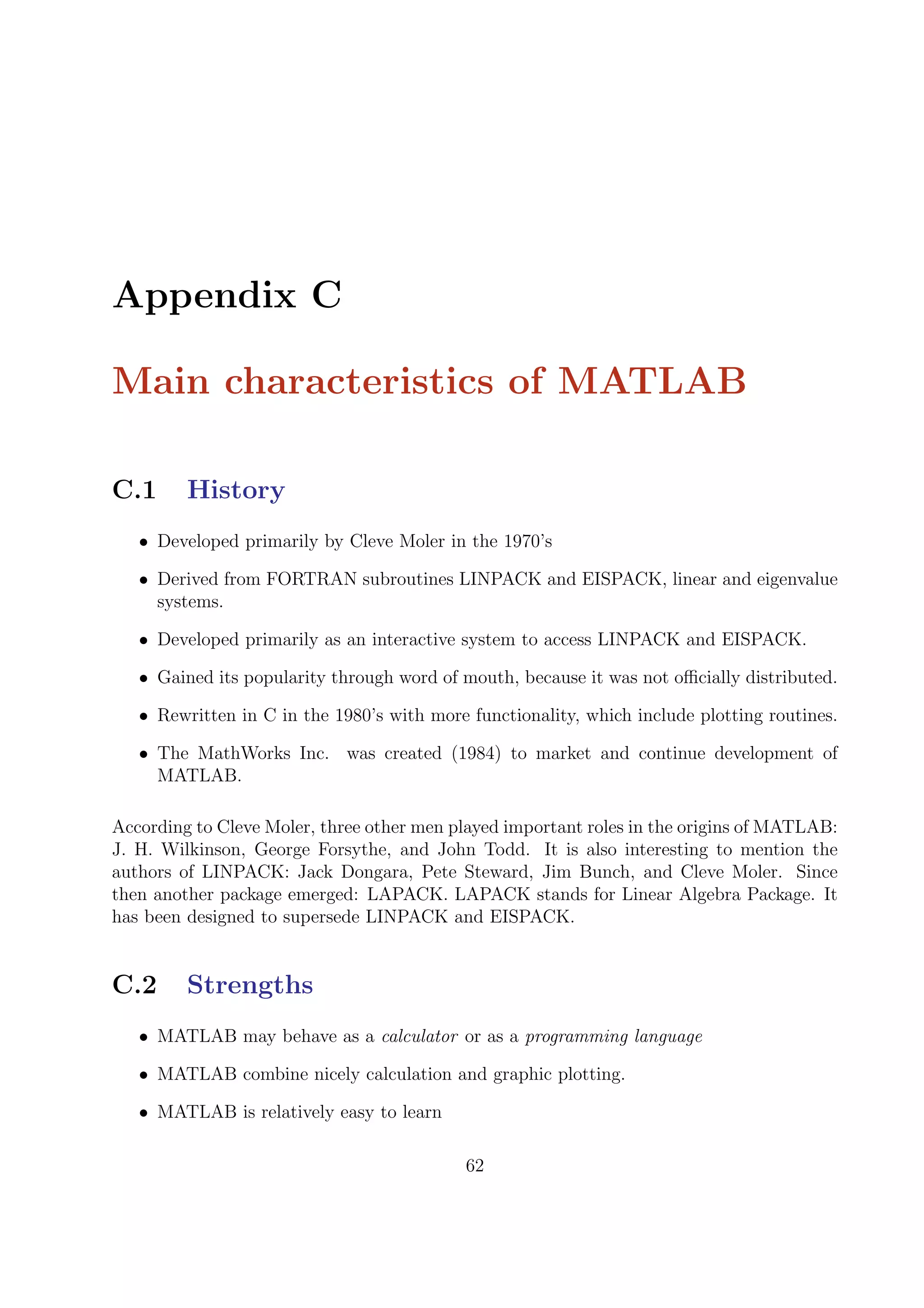 Appendix C
Main characteristics of MATLAB
C.1 History
• Developed primarily by Cleve Moler in the 1970’s
• Derived from FORTRAN subroutines LINPACK and EISPACK, linear and eigenvalue
systems.
• Developed primarily as an interactive system to access LINPACK and EISPACK.
• Gained its popularity through word of mouth, because it was not oﬃcially distributed.
• Rewritten in C in the 1980’s with more functionality, which include plotting routines.
• The MathWorks Inc. was created (1984) to market and continue development of
MATLAB.
According to Cleve Moler, three other men played important roles in the origins of MATLAB:
J. H. Wilkinson, George Forsythe, and John Todd. It is also interesting to mention the
authors of LINPACK: Jack Dongara, Pete Steward, Jim Bunch, and Cleve Moler. Since
then another package emerged: LAPACK. LAPACK stands for Linear Algebra Package. It
has been designed to supersede LINPACK and EISPACK.
C.2 Strengths
• MATLAB may behave as a calculator or as a programming language
• MATLAB combine nicely calculation and graphic plotting.
• MATLAB is relatively easy to learn
62
 