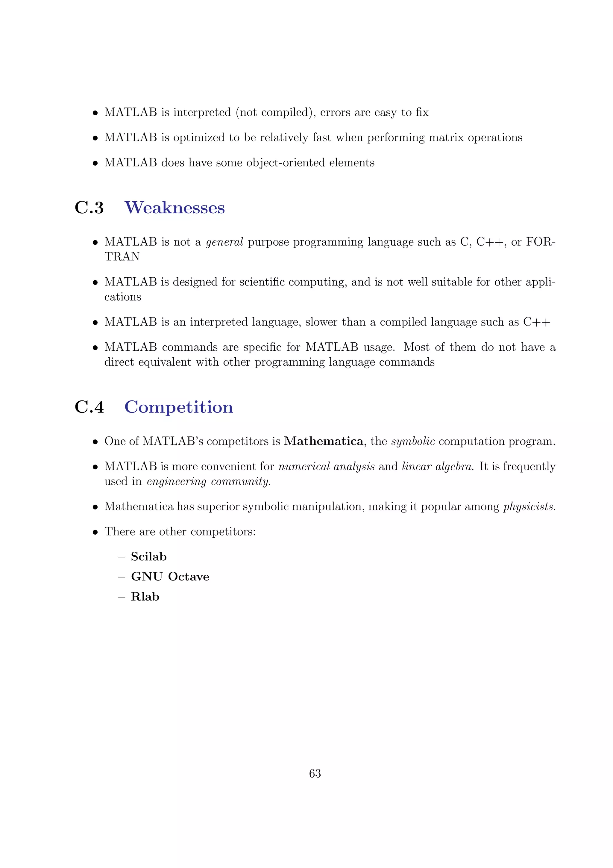 • MATLAB is interpreted (not compiled), errors are easy to ﬁx
• MATLAB is optimized to be relatively fast when performing matrix operations
• MATLAB does have some object-oriented elements
C.3 Weaknesses
• MATLAB is not a general purpose programming language such as C, C++, or FOR-
TRAN
• MATLAB is designed for scientiﬁc computing, and is not well suitable for other appli-
cations
• MATLAB is an interpreted language, slower than a compiled language such as C++
• MATLAB commands are speciﬁc for MATLAB usage. Most of them do not have a
direct equivalent with other programming language commands
C.4 Competition
• One of MATLAB’s competitors is Mathematica, the symbolic computation program.
• MATLAB is more convenient for numerical analysis and linear algebra. It is frequently
used in engineering community.
• Mathematica has superior symbolic manipulation, making it popular among physicists.
• There are other competitors:
– Scilab
– GNU Octave
– Rlab
63
 