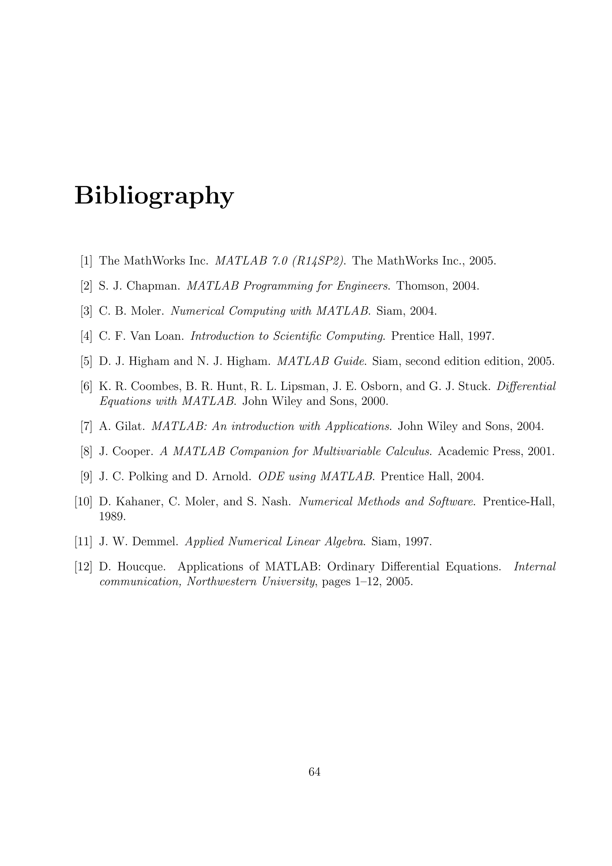Bibliography
[1] The MathWorks Inc. MATLAB 7.0 (R14SP2). The MathWorks Inc., 2005.
[2] S. J. Chapman. MATLAB Programming for Engineers. Thomson, 2004.
[3] C. B. Moler. Numerical Computing with MATLAB. Siam, 2004.
[4] C. F. Van Loan. Introduction to Scientiﬁc Computing. Prentice Hall, 1997.
[5] D. J. Higham and N. J. Higham. MATLAB Guide. Siam, second edition edition, 2005.
[6] K. R. Coombes, B. R. Hunt, R. L. Lipsman, J. E. Osborn, and G. J. Stuck. Diﬀerential
Equations with MATLAB. John Wiley and Sons, 2000.
[7] A. Gilat. MATLAB: An introduction with Applications. John Wiley and Sons, 2004.
[8] J. Cooper. A MATLAB Companion for Multivariable Calculus. Academic Press, 2001.
[9] J. C. Polking and D. Arnold. ODE using MATLAB. Prentice Hall, 2004.
[10] D. Kahaner, C. Moler, and S. Nash. Numerical Methods and Software. Prentice-Hall,
1989.
[11] J. W. Demmel. Applied Numerical Linear Algebra. Siam, 1997.
[12] D. Houcque. Applications of MATLAB: Ordinary Diﬀerential Equations. Internal
communication, Northwestern University, pages 1–12, 2005.
64
 