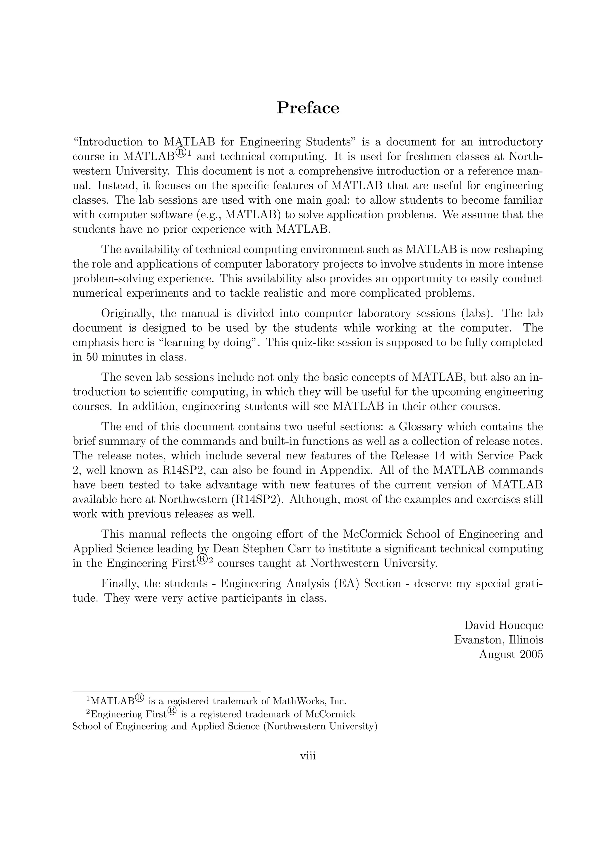 Preface
“Introduction to MATLAB for Engineering Students” is a document for an introductory
course in MATLAB R 1
and technical computing. It is used for freshmen classes at North-
western University. This document is not a comprehensive introduction or a reference man-
ual. Instead, it focuses on the speciﬁc features of MATLAB that are useful for engineering
classes. The lab sessions are used with one main goal: to allow students to become familiar
with computer software (e.g., MATLAB) to solve application problems. We assume that the
students have no prior experience with MATLAB.
The availability of technical computing environment such as MATLAB is now reshaping
the role and applications of computer laboratory projects to involve students in more intense
problem-solving experience. This availability also provides an opportunity to easily conduct
numerical experiments and to tackle realistic and more complicated problems.
Originally, the manual is divided into computer laboratory sessions (labs). The lab
document is designed to be used by the students while working at the computer. The
emphasis here is “learning by doing”. This quiz-like session is supposed to be fully completed
in 50 minutes in class.
The seven lab sessions include not only the basic concepts of MATLAB, but also an in-
troduction to scientiﬁc computing, in which they will be useful for the upcoming engineering
courses. In addition, engineering students will see MATLAB in their other courses.
The end of this document contains two useful sections: a Glossary which contains the
brief summary of the commands and built-in functions as well as a collection of release notes.
The release notes, which include several new features of the Release 14 with Service Pack
2, well known as R14SP2, can also be found in Appendix. All of the MATLAB commands
have been tested to take advantage with new features of the current version of MATLAB
available here at Northwestern (R14SP2). Although, most of the examples and exercises still
work with previous releases as well.
This manual reﬂects the ongoing eﬀort of the McCormick School of Engineering and
Applied Science leading by Dean Stephen Carr to institute a signiﬁcant technical computing
in the Engineering First R 2
courses taught at Northwestern University.
Finally, the students - Engineering Analysis (EA) Section - deserve my special grati-
tude. They were very active participants in class.
David Houcque
Evanston, Illinois
August 2005
1
MATLAB R
is a registered trademark of MathWorks, Inc.
2
Engineering First R
is a registered trademark of McCormick
School of Engineering and Applied Science (Northwestern University)
viii
 