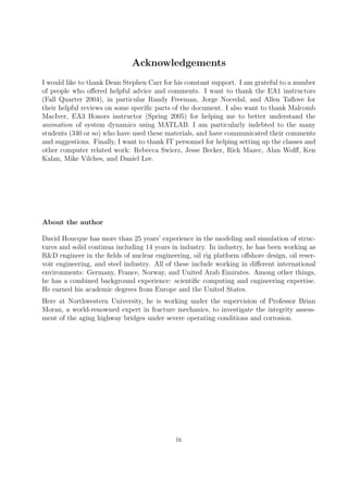 Acknowledgements
I would like to thank Dean Stephen Carr for his constant support. I am grateful to a number
of people who offered helpful advice and comments. I want to thank the EA1 instructors
(Fall Quarter 2004), in particular Randy Freeman, Jorge Nocedal, and Allen Taflove for
their helpful reviews on some specific parts of the document. I also want to thank Malcomb
MacIver, EA3 Honors instructor (Spring 2005) for helping me to better understand the
animation of system dynamics using MATLAB. I am particularly indebted to the many
students (340 or so) who have used these materials, and have communicated their comments
and suggestions. Finally, I want to thank IT personnel for helping setting up the classes and
other computer related work: Rebecca Swierz, Jesse Becker, Rick Mazec, Alan Wolff, Ken
Kalan, Mike Vilches, and Daniel Lee.
About the author
David Houcque has more than 25 years’ experience in the modeling and simulation of struc-
tures and solid continua including 14 years in industry. In industry, he has been working as
R&D engineer in the fields of nuclear engineering, oil rig platform offshore design, oil reser-
voir engineering, and steel industry. All of these include working in different international
environments: Germany, France, Norway, and United Arab Emirates. Among other things,
he has a combined background experience: scientific computing and engineering expertise.
He earned his academic degrees from Europe and the United States.
Here at Northwestern University, he is working under the supervision of Professor Brian
Moran, a world-renowned expert in fracture mechanics, to investigate the integrity assess-
ment of the aging highway bridges under severe operating conditions and corrosion.
ix
 
