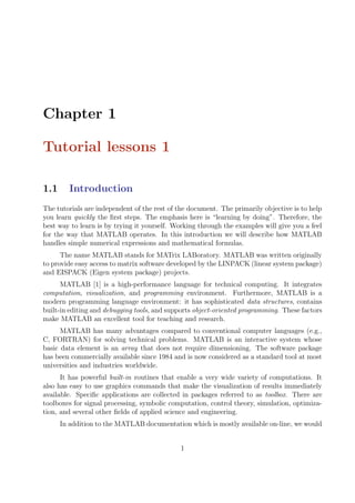 Chapter 1
Tutorial lessons 1
1.1 Introduction
The tutorials are independent of the rest of the document. The primarily objective is to help
you learn quickly the first steps. The emphasis here is “learning by doing”. Therefore, the
best way to learn is by trying it yourself. Working through the examples will give you a feel
for the way that MATLAB operates. In this introduction we will describe how MATLAB
handles simple numerical expressions and mathematical formulas.
The name MATLAB stands for MATrix LABoratory. MATLAB was written originally
to provide easy access to matrix software developed by the LINPACK (linear system package)
and EISPACK (Eigen system package) projects.
MATLAB [1] is a high-performance language for technical computing. It integrates
computation, visualization, and programming environment. Furthermore, MATLAB is a
modern programming language environment: it has sophisticated data structures, contains
built-in editing and debugging tools, and supports object-oriented programming. These factors
make MATLAB an excellent tool for teaching and research.
MATLAB has many advantages compared to conventional computer languages (e.g.,
C, FORTRAN) for solving technical problems. MATLAB is an interactive system whose
basic data element is an array that does not require dimensioning. The software package
has been commercially available since 1984 and is now considered as a standard tool at most
universities and industries worldwide.
It has powerful built-in routines that enable a very wide variety of computations. It
also has easy to use graphics commands that make the visualization of results immediately
available. Specific applications are collected in packages referred to as toolbox. There are
toolboxes for signal processing, symbolic computation, control theory, simulation, optimiza-
tion, and several other fields of applied science and engineering.
In addition to the MATLAB documentation which is mostly available on-line, we would
1
 