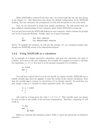 When MATLAB is started for the first time, the screen looks like the one that shown
in the Figure 1.1. This illustration also shows the default configuration of the MATLAB
desktop. You can customize the arrangement of tools and documents to suit your needs.
Now, we are interested in doing some simple calculations. We will assume that you
have sufficient understanding of your computer under which MATLAB is being run.
You are now faced with the MATLAB desktop on your computer, which contains the prompt
(>>) in the Command Window. Usually, there are 2 types of prompt:
>> for full version
EDU> for educational version
Note: To simplify the notation, we will use this prompt, >>, as a standard prompt sign,
though our MATLAB version is for educational purpose.
1.3.2 Using MATLAB as a calculator
As an example of a simple interactive calculation, just type the expression you want to
evaluate. Let’s start at the very beginning. For example, let’s suppose you want to calculate
the expression, 1 + 2 × 3. You type it at the prompt command (>>) as follows,
>> 1+2*3
ans =
7
You will have noticed that if you do not specify an output variable, MATLAB uses a
default variable ans, short for answer, to store the results of the current calculation. Note
that the variable ans is created (or overwritten, if it is already existed). To avoid this, you
may assign a value to a variable or output argument name. For example,
>> x = 1+2*3
x =
7
will result in x being given the value 1 + 2 × 3 = 7. This variable name can always
be used to refer to the results of the previous computations. Therefore, computing 4x will
result in
>> 4*x
ans =
28.0000
Before we conclude this minimum session, Table 1.1 gives the partial list of arithmetic
operators.
4
 